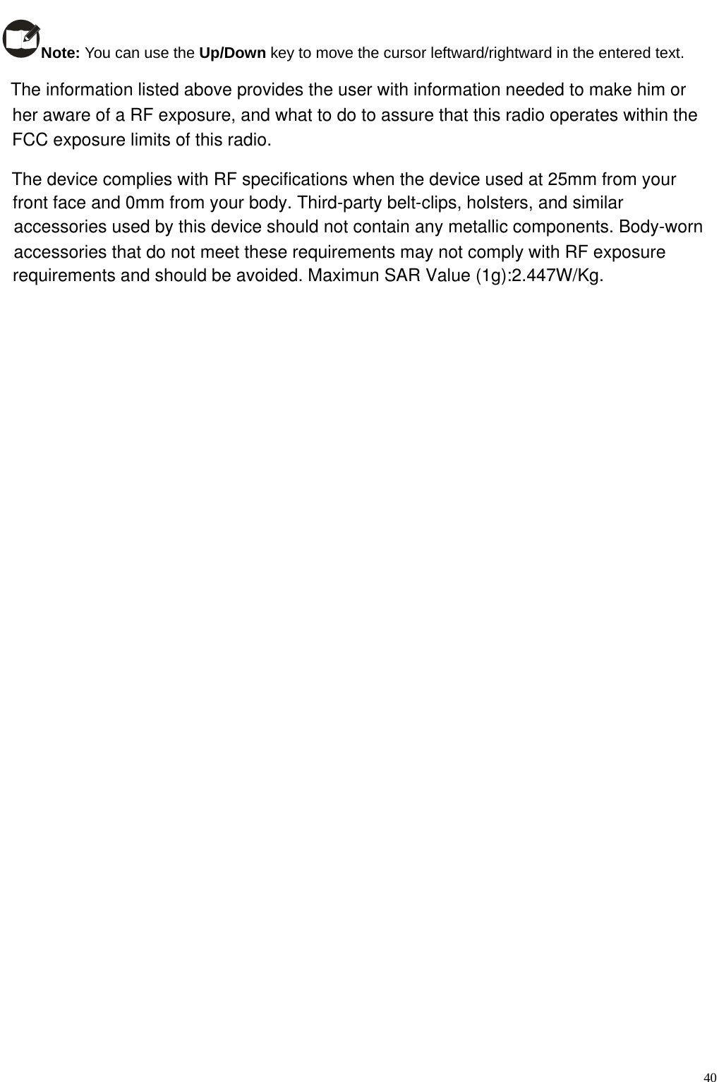                                                                                                            Note: You can use the Up/Down key to move the cursor leftward/rightward in the entered text.     40The information listed above provides the user with information needed to make him orher aware of a RF exposure, and what to do to assure that this radio operates within theFCC exposure limits of this radio.The device complies with RF specifications when the device used at 25mm from your front face and 0mm from your body. Third-party belt-clips, holsters, and similaraccessories used by this device should not contain any metallic components. Body-worn accessories that do not meet these requirements may not comply with RF exposure requirements and should be avoided. Maximun SAR Value (1g):2.447W/Kg.