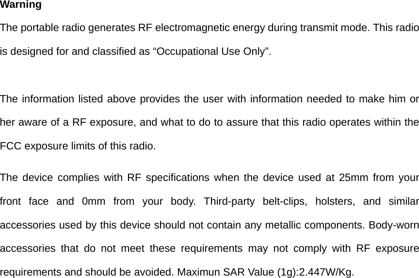  Warning The portable radio generates RF electromagnetic energy during transmit mode. This radio is designed for and classified as “Occupational Use Only”.  The information listed above provides the user with information needed to make him or her aware of a RF exposure, and what to do to assure that this radio operates within the FCC exposure limits of this radio. The device complies with RF specifications when the device used at 25mm from your front face and 0mm from your body. Third-party belt-clips, holsters, and similar accessories used by this device should not contain any metallic components. Body-worn accessories that do not meet these requirements may not comply with RF exposure requirements and should be avoided. Maximun SAR Value (1g):2.447W/Kg.    