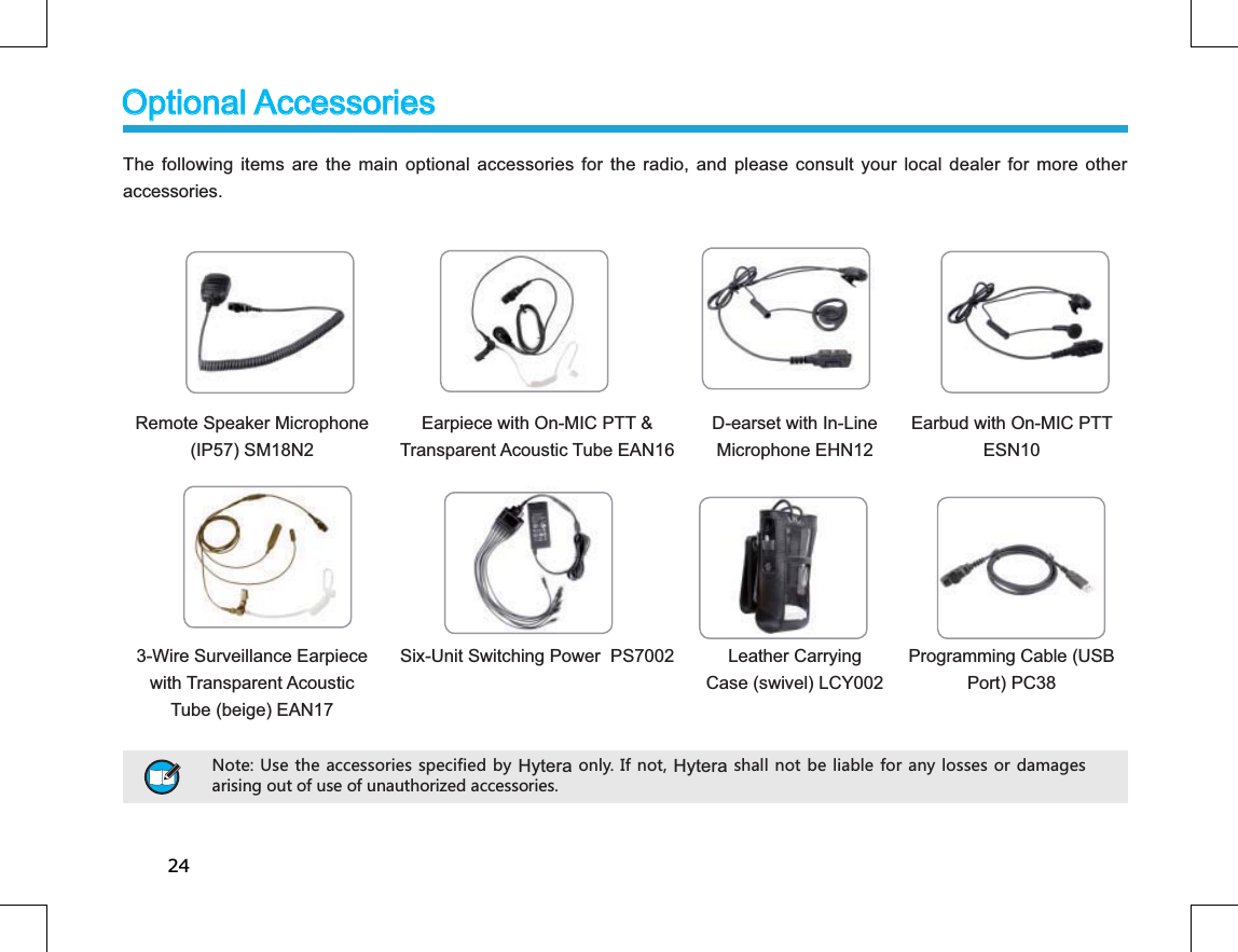 24The following items are the main optional accessories for the radio, and please consult your local dealer for more other accessories.Remote Speaker Microphone (IP57) SM18N2 Earpiece with On-MIC PTT &amp; Transparent Acoustic Tube EAN16 D-earset with In-Line Microphone EHN12Earbud with On-MIC PTT ESN103-Wire Surveillance Earpiece with Transparent Acoustic Tube (beige) EAN17Six-Unit Switching Power  PS7002 Leather CarryingCase (swivel) LCY002Programming Cable (USB Port) PC38Optional AccessoriesOptional Accessories 4UZK ;YKZNKGIIKYYUXOKYYVKIOLOKJH_ HyteraUTR_/LTUZHyteraYNGRRTUZHKROGHRKLUXGT_RUYYKYUXJGSGMKYGXOYOTMU[ZUL[YKUL[TG[ZNUXO`KJGIIKYYUXOKY