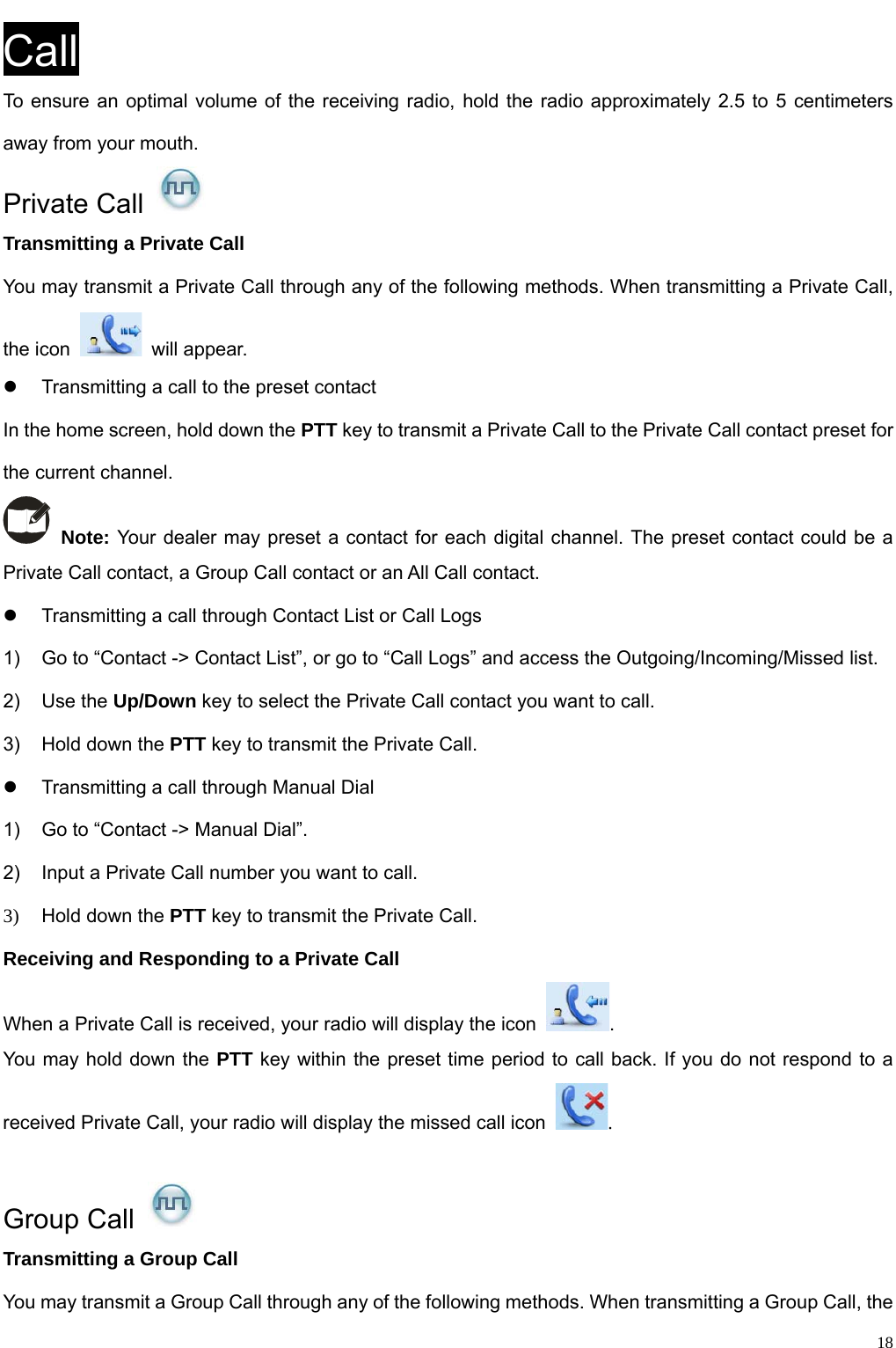                                                                                                            Call To ensure an optimal volume of the receiving radio, hold the radio approximately 2.5 to 5 centimeters away from your mouth.   Private Call   Transmitting a Private Call You may transmit a Private Call through any of the following methods. When transmitting a Private Call, the icon   will appear.  z  Transmitting a call to the preset contact In the home screen, hold down the PTT key to transmit a Private Call to the Private Call contact preset for the current channel.    Note: Your dealer may preset a contact for each digital channel. The preset contact could be a Private Call contact, a Group Call contact or an All Call contact.   z  Transmitting a call through Contact List or Call Logs 1)  Go to “Contact -&gt; Contact List”, or go to “Call Logs” and access the Outgoing/Incoming/Missed list.   2) Use the Up/Down key to select the Private Call contact you want to call. 3)  Hold down the PTT key to transmit the Private Call.   z  Transmitting a call through Manual Dial   1)  Go to “Contact -&gt; Manual Dial”.   2)  Input a Private Call number you want to call.   3)  Hold down the PTT key to transmit the Private Call.   Receiving and Responding to a Private Call When a Private Call is received, your radio will display the icon  . You may hold down the PTT key within the preset time period to call back. If you do not respond to a received Private Call, your radio will display the missed call icon  .   Group Call   Transmitting a Group Call You may transmit a Group Call through any of the following methods. When transmitting a Group Call, the   18