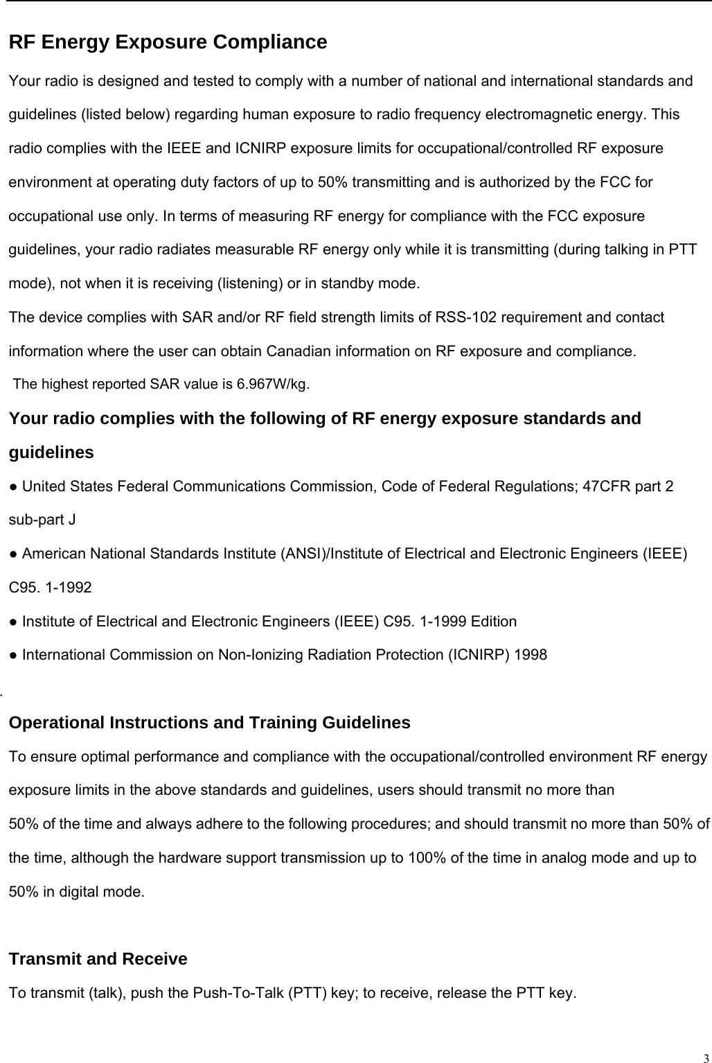                                                                                                              3RF Energy Exposure Compliance Your radio is designed and tested to comply with a number of national and international standards and guidelines (listed below) regarding human exposure to radio frequency electromagnetic energy. This radio complies with the IEEE and ICNIRP exposure limits for occupational/controlled RF exposure environment at operating duty factors of up to 50% transmitting and is authorized by the FCC for occupational use only. In terms of measuring RF energy for compliance with the FCC exposure guidelines, your radio radiates measurable RF energy only while it is transmitting (during talking in PTT mode), not when it is receiving (listening) or in standby mode. The device complies with SAR and/or RF field strength limits of RSS-102 requirement and contact information where the user can obtain Canadian information on RF exposure and compliance. The highest reported SAR value is 6.967W/kg. Your radio complies with the following of RF energy exposure standards and guidelines ● United States Federal Communications Commission, Code of Federal Regulations; 47CFR part 2 sub-part J ● American National Standards Institute (ANSI)/Institute of Electrical and Electronic Engineers (IEEE) C95. 1-1992 ● Institute of Electrical and Electronic Engineers (IEEE) C95. 1-1999 Edition ● International Commission on Non-Ionizing Radiation Protection (ICNIRP) 1998  Operational Instructions and Training Guidelines To ensure optimal performance and compliance with the occupational/controlled environment RF energy exposure limits in the above standards and guidelines, users should transmit no more than 50% of the time and always adhere to the following procedures; and should transmit no more than 50% of the time, although the hardware support transmission up to 100% of the time in analog mode and up to 50% in digital mode.  Transmit and Receive To transmit (talk), push the Push-To-Talk (PTT) key; to receive, release the PTT key.  