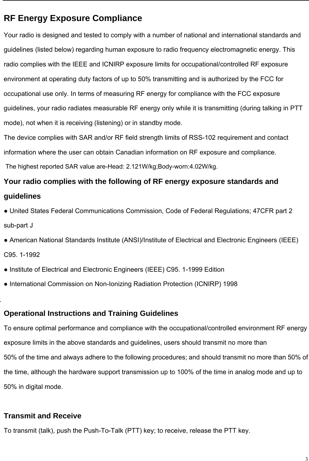                                                                                                              3RF Energy Exposure Compliance Your radio is designed and tested to comply with a number of national and international standards and guidelines (listed below) regarding human exposure to radio frequency electromagnetic energy. This radio complies with the IEEE and ICNIRP exposure limits for occupational/controlled RF exposure environment at operating duty factors of up to 50% transmitting and is authorized by the FCC for occupational use only. In terms of measuring RF energy for compliance with the FCC exposure guidelines, your radio radiates measurable RF energy only while it is transmitting (during talking in PTT mode), not when it is receiving (listening) or in standby mode. The device complies with SAR and/or RF field strength limits of RSS-102 requirement and contact information where the user can obtain Canadian information on RF exposure and compliance. The highest reported SAR value are-Head: 2.121W/kg;Body-worn:4.02W/kg. Your radio complies with the following of RF energy exposure standards and guidelines ● United States Federal Communications Commission, Code of Federal Regulations; 47CFR part 2 sub-part J ● American National Standards Institute (ANSI)/Institute of Electrical and Electronic Engineers (IEEE) C95. 1-1992 ● Institute of Electrical and Electronic Engineers (IEEE) C95. 1-1999 Edition ● International Commission on Non-Ionizing Radiation Protection (ICNIRP) 1998  Operational Instructions and Training Guidelines To ensure optimal performance and compliance with the occupational/controlled environment RF energy exposure limits in the above standards and guidelines, users should transmit no more than 50% of the time and always adhere to the following procedures; and should transmit no more than 50% of the time, although the hardware support transmission up to 100% of the time in analog mode and up to 50% in digital mode.  Transmit and Receive To transmit (talk), push the Push-To-Talk (PTT) key; to receive, release the PTT key.  
