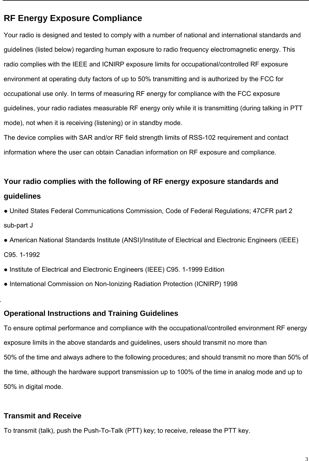                                                                                                              3RF Energy Exposure Compliance Your radio is designed and tested to comply with a number of national and international standards and guidelines (listed below) regarding human exposure to radio frequency electromagnetic energy. This radio complies with the IEEE and ICNIRP exposure limits for occupational/controlled RF exposure environment at operating duty factors of up to 50% transmitting and is authorized by the FCC for occupational use only. In terms of measuring RF energy for compliance with the FCC exposure guidelines, your radio radiates measurable RF energy only while it is transmitting (during talking in PTT mode), not when it is receiving (listening) or in standby mode. The device complies with SAR and/or RF field strength limits of RSS-102 requirement and contact information where the user can obtain Canadian information on RF exposure and compliance.  Your radio complies with the following of RF energy exposure standards and guidelines ● United States Federal Communications Commission, Code of Federal Regulations; 47CFR part 2 sub-part J ● American National Standards Institute (ANSI)/Institute of Electrical and Electronic Engineers (IEEE) C95. 1-1992 ● Institute of Electrical and Electronic Engineers (IEEE) C95. 1-1999 Edition ● International Commission on Non-Ionizing Radiation Protection (ICNIRP) 1998  Operational Instructions and Training Guidelines To ensure optimal performance and compliance with the occupational/controlled environment RF energy exposure limits in the above standards and guidelines, users should transmit no more than 50% of the time and always adhere to the following procedures; and should transmit no more than 50% of the time, although the hardware support transmission up to 100% of the time in analog mode and up to 50% in digital mode.  Transmit and Receive To transmit (talk), push the Push-To-Talk (PTT) key; to receive, release the PTT key.  