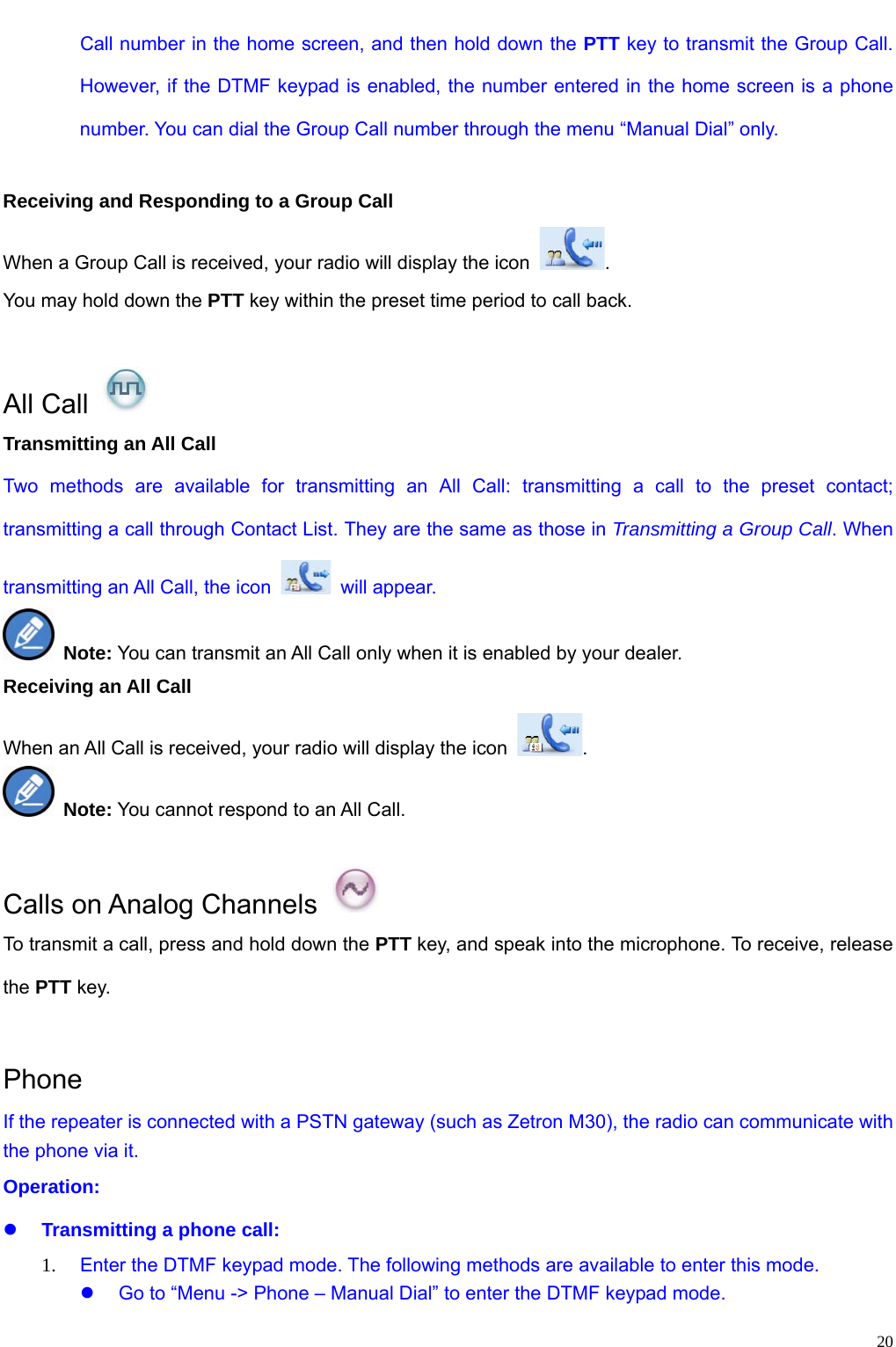                                                                                                             20Call number in the home screen, and then hold down the PTT key to transmit the Group Call. However, if the DTMF keypad is enabled, the number entered in the home screen is a phone number. You can dial the Group Call number through the menu “Manual Dial” only.    Receiving and Responding to a Group Call When a Group Call is received, your radio will display the icon  . You may hold down the PTT key within the preset time period to call back.    All Call   Transmitting an All Call Two methods are available for transmitting an All Call: transmitting a call to the preset contact; transmitting a call through Contact List. They are the same as those in Transmitting a Group Call. When transmitting an All Call, the icon   will appear.  Note: You can transmit an All Call only when it is enabled by your dealer. Receiving an All Call When an All Call is received, your radio will display the icon  .  Note: You cannot respond to an All Call.    Calls on Analog Channels   To transmit a call, press and hold down the PTT key, and speak into the microphone. To receive, release the PTT key.    Phone If the repeater is connected with a PSTN gateway (such as Zetron M30), the radio can communicate with the phone via it.   Operation:   z Transmitting a phone call: 1. Enter the DTMF keypad mode. The following methods are available to enter this mode.   z  Go to “Menu -&gt; Phone – Manual Dial” to enter the DTMF keypad mode. 