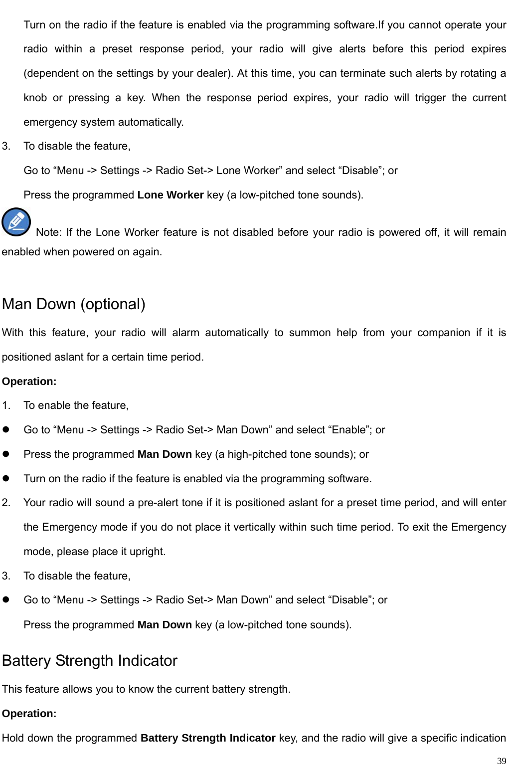                                                                                                              39Turn on the radio if the feature is enabled via the programming software.If you cannot operate your radio within a preset response period, your radio will give alerts before this period expires (dependent on the settings by your dealer). At this time, you can terminate such alerts by rotating a knob or pressing a key. When the response period expires, your radio will trigger the current emergency system automatically.   3.  To disable the feature,   Go to “Menu -&gt; Settings -&gt; Radio Set-&gt; Lone Worker” and select “Disable”; or   Press the programmed Lone Worker key (a low-pitched tone sounds).  Note: If the Lone Worker feature is not disabled before your radio is powered off, it will remain enabled when powered on again.    Man Down (optional) With this feature, your radio will alarm automatically to summon help from your companion if it is positioned aslant for a certain time period.   Operation:   1.  To enable the feature,   z  Go to “Menu -&gt; Settings -&gt; Radio Set-&gt; Man Down” and select “Enable”; or   z  Press the programmed Man Down key (a high-pitched tone sounds); or   z  Turn on the radio if the feature is enabled via the programming software.   2.  Your radio will sound a pre-alert tone if it is positioned aslant for a preset time period, and will enter the Emergency mode if you do not place it vertically within such time period. To exit the Emergency mode, please place it upright. 3.  To disable the feature,   z  Go to “Menu -&gt; Settings -&gt; Radio Set-&gt; Man Down” and select “Disable”; or   Press the programmed Man Down key (a low-pitched tone sounds). Battery Strength Indicator This feature allows you to know the current battery strength.   Operation:   Hold down the programmed Battery Strength Indicator key, and the radio will give a specific indication 