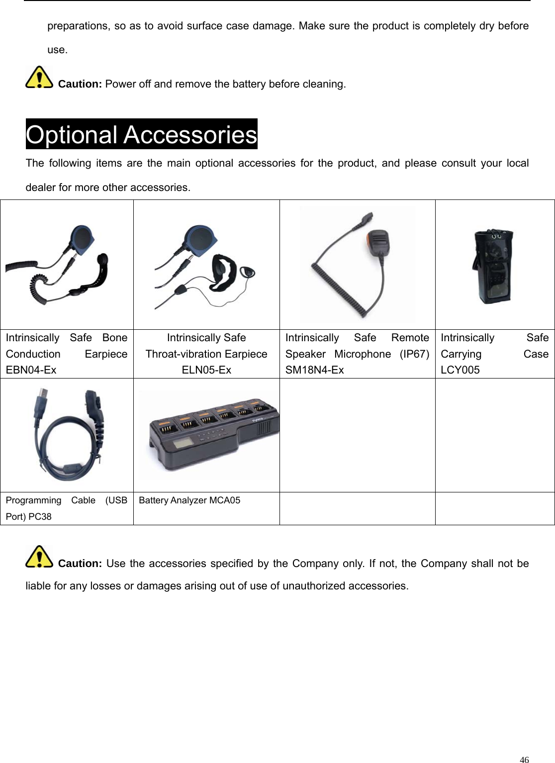                                                                                                              46preparations, so as to avoid surface case damage. Make sure the product is completely dry before use.   Caution: Power off and remove the battery before cleaning.    Optional Accessories The following items are the main optional accessories for the product, and please consult your local dealer for more other accessories.      Intrinsically Safe Bone Conduction Earpiece EBN04-Ex Intrinsically Safe Throat-vibration Earpiece ELN05-Ex Intrinsically Safe Remote Speaker Microphone (IP67) SM18N4-Ex   Intrinsically Safe Carrying Case LCY005    Programming Cable (USB Port) PC38 Battery Analyzer MCA05     Caution: Use the accessories specified by the Company only. If not, the Company shall not be liable for any losses or damages arising out of use of unauthorized accessories.           