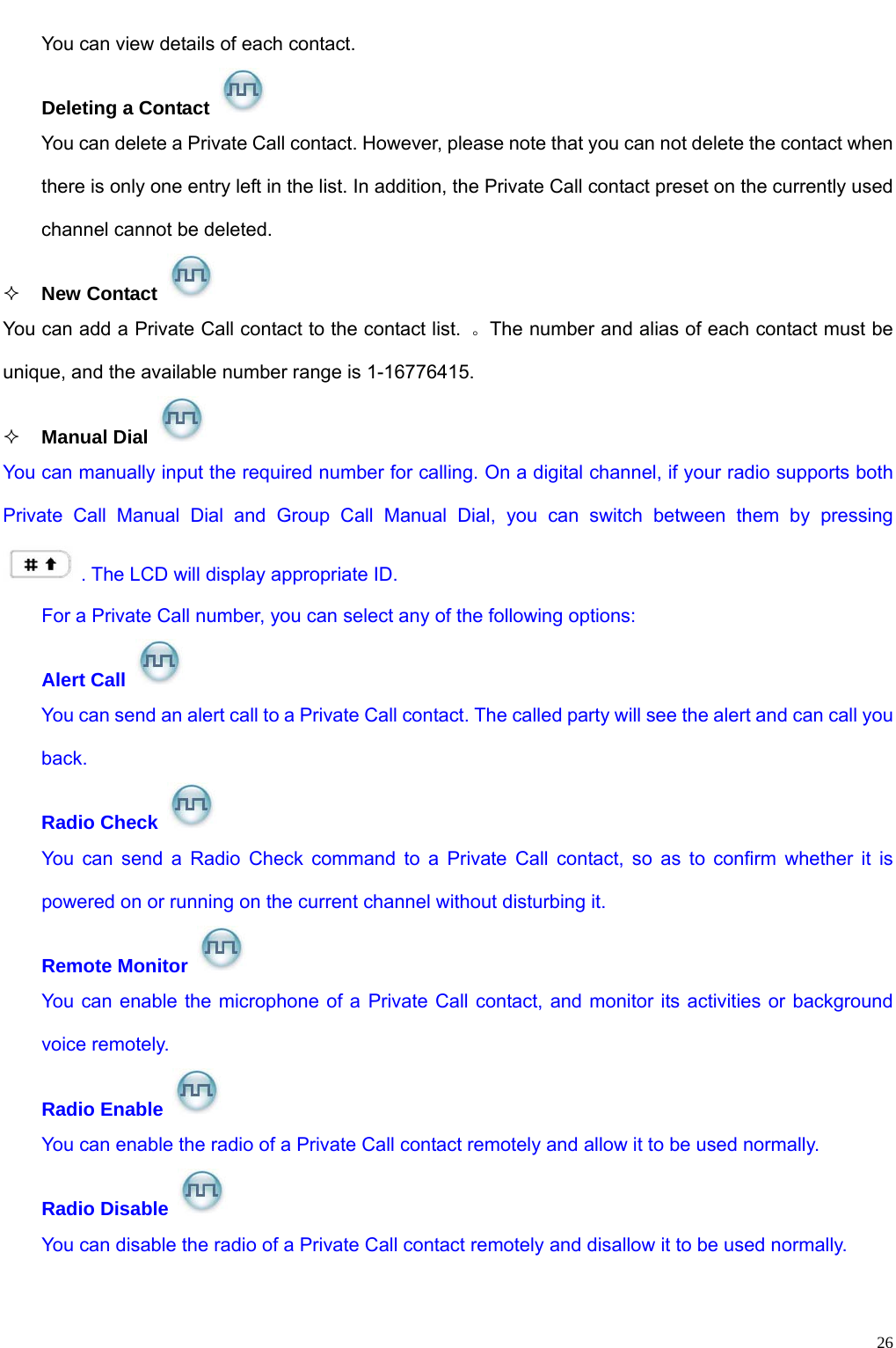                                                                                                              26You can view details of each contact.   Deleting a Contact   You can delete a Private Call contact. However, please note that you can not delete the contact when there is only one entry left in the list. In addition, the Private Call contact preset on the currently used channel cannot be deleted.    New Contact   You can add a Private Call contact to the contact list.  。The number and alias of each contact must be unique, and the available number range is 1-16776415.  Manual Dial   You can manually input the required number for calling. On a digital channel, if your radio supports both Private Call Manual Dial and Group Call Manual Dial, you can switch between them by pressing . The LCD will display appropriate ID.   For a Private Call number, you can select any of the following options: Alert Call   You can send an alert call to a Private Call contact. The called party will see the alert and can call you back.  Radio Check   You can send a Radio Check command to a Private Call contact, so as to confirm whether it is powered on or running on the current channel without disturbing it.   Remote Monitor   You can enable the microphone of a Private Call contact, and monitor its activities or background voice remotely.   Radio Enable   You can enable the radio of a Private Call contact remotely and allow it to be used normally.   Radio Disable   You can disable the radio of a Private Call contact remotely and disallow it to be used normally.  