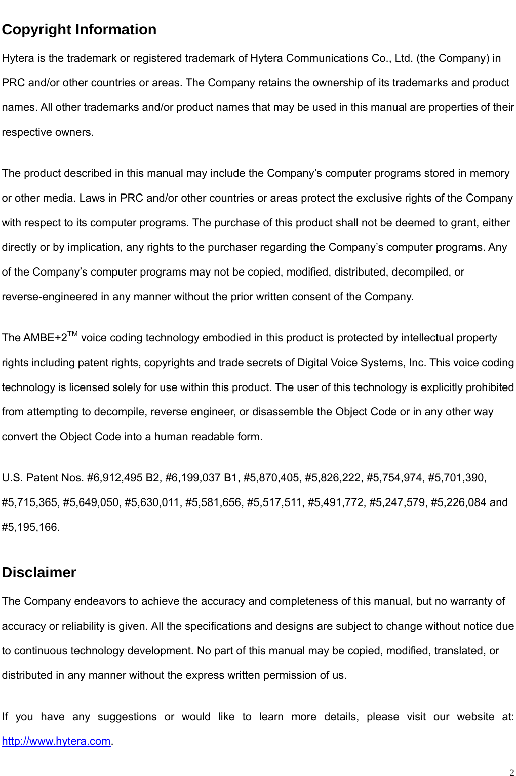                                                                                                              2Copyright Information Hytera is the trademark or registered trademark of Hytera Communications Co., Ltd. (the Company) in PRC and/or other countries or areas. The Company retains the ownership of its trademarks and product names. All other trademarks and/or product names that may be used in this manual are properties of their respective owners.    The product described in this manual may include the Company’s computer programs stored in memory or other media. Laws in PRC and/or other countries or areas protect the exclusive rights of the Company with respect to its computer programs. The purchase of this product shall not be deemed to grant, either directly or by implication, any rights to the purchaser regarding the Company’s computer programs. Any of the Company’s computer programs may not be copied, modified, distributed, decompiled, or reverse-engineered in any manner without the prior written consent of the Company.    The AMBE+2TM voice coding technology embodied in this product is protected by intellectual property rights including patent rights, copyrights and trade secrets of Digital Voice Systems, Inc. This voice coding technology is licensed solely for use within this product. The user of this technology is explicitly prohibited from attempting to decompile, reverse engineer, or disassemble the Object Code or in any other way convert the Object Code into a human readable form.      U.S. Patent Nos. #6,912,495 B2, #6,199,037 B1, #5,870,405, #5,826,222, #5,754,974, #5,701,390, #5,715,365, #5,649,050, #5,630,011, #5,581,656, #5,517,511, #5,491,772, #5,247,579, #5,226,084 and #5,195,166.  Disclaimer The Company endeavors to achieve the accuracy and completeness of this manual, but no warranty of accuracy or reliability is given. All the specifications and designs are subject to change without notice due to continuous technology development. No part of this manual may be copied, modified, translated, or distributed in any manner without the express written permission of us.    If you have any suggestions or would like to learn more details, please visit our website at: http://www.hytera.com.  