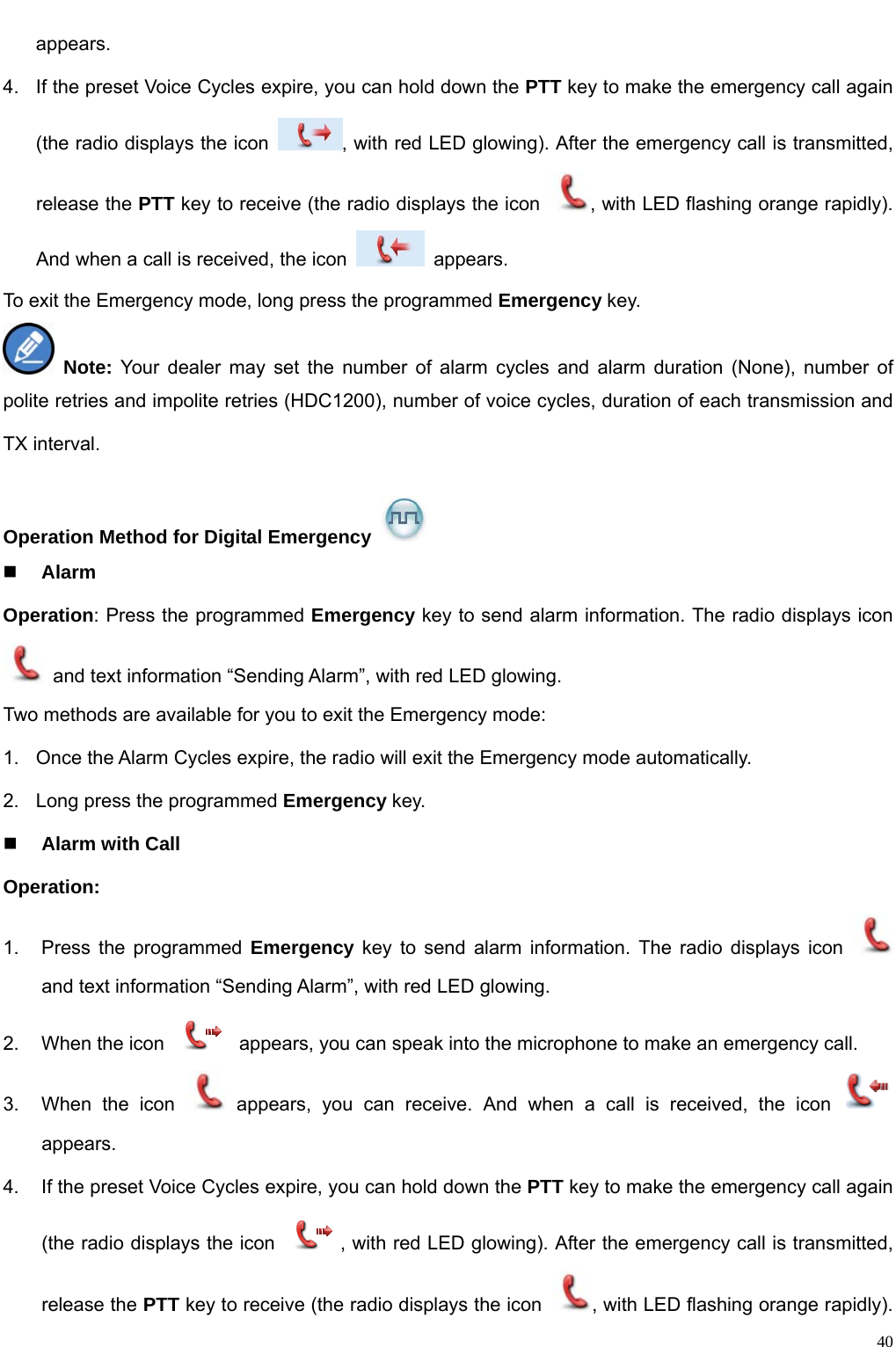                                                                                                              40appears.  4.  If the preset Voice Cycles expire, you can hold down the PTT key to make the emergency call again (the radio displays the icon  , with red LED glowing). After the emergency call is transmitted, release the PTT key to receive (the radio displays the icon  , with LED flashing orange rapidly). And when a call is received, the icon   appears.  To exit the Emergency mode, long press the programmed Emergency key.  Note: Your dealer may set the number of alarm cycles and alarm duration (None), number of polite retries and impolite retries (HDC1200), number of voice cycles, duration of each transmission and TX interval.    Operation Method for Digital Emergency    Alarm   Operation: Press the programmed Emergency key to send alarm information. The radio displays icon   and text information “Sending Alarm”, with red LED glowing.   Two methods are available for you to exit the Emergency mode:   1.  Once the Alarm Cycles expire, the radio will exit the Emergency mode automatically.   2.  Long press the programmed Emergency key.  Alarm with Call   Operation:  1.  Press the programmed Emergency key to send alarm information. The radio displays icon   and text information “Sending Alarm”, with red LED glowing.   2.  When the icon    appears, you can speak into the microphone to make an emergency call.   3.  When the icon   appears, you can receive. And when a call is received, the icon   appears. 4.  If the preset Voice Cycles expire, you can hold down the PTT key to make the emergency call again (the radio displays the icon  , with red LED glowing). After the emergency call is transmitted, release the PTT key to receive (the radio displays the icon  , with LED flashing orange rapidly). 