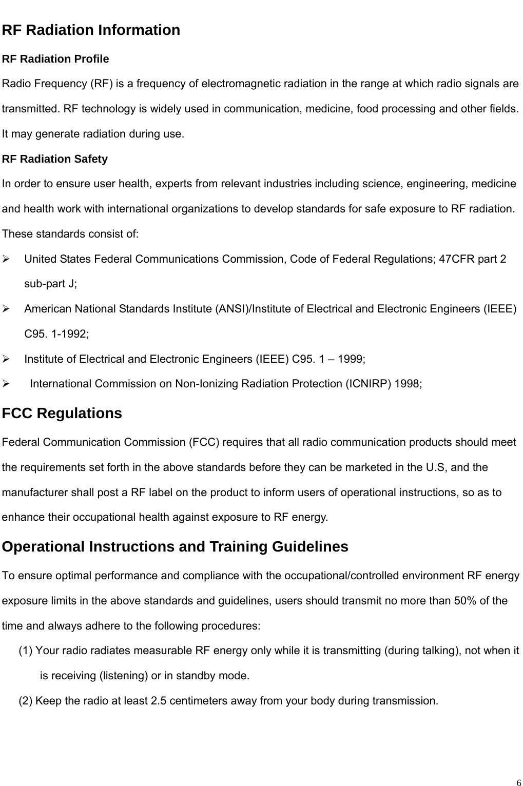                                                                                                              6RF Radiation Information RF Radiation Profile Radio Frequency (RF) is a frequency of electromagnetic radiation in the range at which radio signals are transmitted. RF technology is widely used in communication, medicine, food processing and other fields. It may generate radiation during use.   RF Radiation Safety In order to ensure user health, experts from relevant industries including science, engineering, medicine and health work with international organizations to develop standards for safe exposure to RF radiation. These standards consist of:   ¾  United States Federal Communications Commission, Code of Federal Regulations; 47CFR part 2 sub-part J;   ¾  American National Standards Institute (ANSI)/Institute of Electrical and Electronic Engineers (IEEE) C95. 1-1992;   ¾  Institute of Electrical and Electronic Engineers (IEEE) C95. 1 – 1999;   ¾    International Commission on Non-Ionizing Radiation Protection (ICNIRP) 1998; FCC Regulations Federal Communication Commission (FCC) requires that all radio communication products should meet the requirements set forth in the above standards before they can be marketed in the U.S, and the manufacturer shall post a RF label on the product to inform users of operational instructions, so as to enhance their occupational health against exposure to RF energy.   Operational Instructions and Training Guidelines   To ensure optimal performance and compliance with the occupational/controlled environment RF energy exposure limits in the above standards and guidelines, users should transmit no more than 50% of the time and always adhere to the following procedures:         (1) Your radio radiates measurable RF energy only while it is transmitting (during talking), not when it is receiving (listening) or in standby mode.          (2) Keep the radio at least 2.5 centimeters away from your body during transmission.     