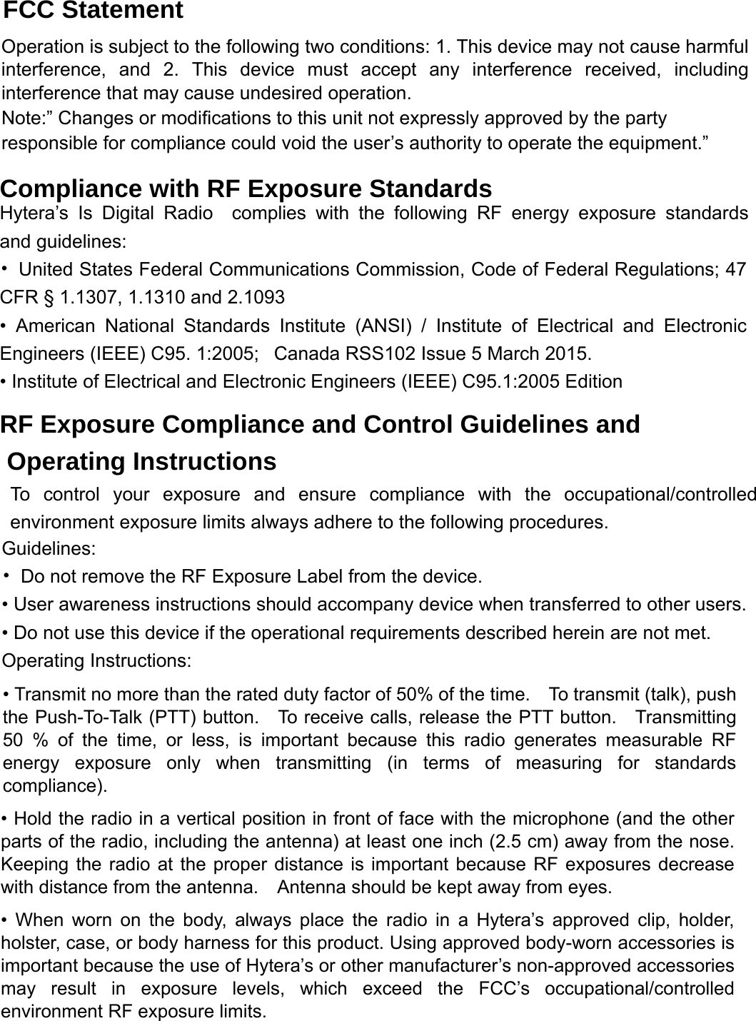 and guidelines: complies with the following RF energy exposure standardsFCC Statement Operation is subject to the following two conditions: 1. This device may not cause harmful interference, and 2. This device must accept any interference received, including interference that may cause undesired operation.   Note:” Changes or modifications to this unit not expressly approved by the party responsible for compliance could void the user’s authority to operate the equipment.” Compliance with RF Exposure Standards Hytera’s Is Digital Radio •  United States Federal Communications Commission, Code of Federal Regulations; 47 CFR § 1.1307, 1.1310 and 2.1093 • American National Standards Institute (ANSI) / Institute of Electrical and Electronic Engineers (IEEE) C95. 1:2005;   Canada RSS102 Issue 5 March 2015.• Institute of Electrical and Electronic Engineers (IEEE) C95.1:2005 Edition RF Exposure Compliance and Control Guidelines and Operating Instructions To control your exposure and ensure compliance with the occupational/controlled environment exposure limits always adhere to the following procedures. Guidelines: •  Do not remove the RF Exposure Label from the device.   • User awareness instructions should accompany device when transferred to other users.   • Do not use this device if the operational requirements described herein are not met. Operating Instructions:   • Transmit no more than the rated duty factor of 50% of the time.    To transmit (talk), push the Push-To-Talk (PTT) button.    To receive calls, release the PTT button.    Transmitting 50 % of the time, or less, is important because this radio generates measurable RF energy exposure only when transmitting (in terms of measuring for standards compliance). • Hold the radio in a vertical position in front of face with the microphone (and the other parts of the radio, including the antenna) at least one inch (2.5 cm) away from the nose.   Keeping the radio at the proper distance is important because RF exposures decrease with distance from the antenna.    Antenna should be kept away from eyes.   • When worn on the body, always place the radio in a Hytera’s approved clip, holder, holster, case, or body harness for this product. Using approved body-worn accessories is important because the use of Hytera’s or other manufacturer’s non-approved accessories may result in exposure levels, which exceed the FCC’s occupational/controlled environment RF exposure limits. 