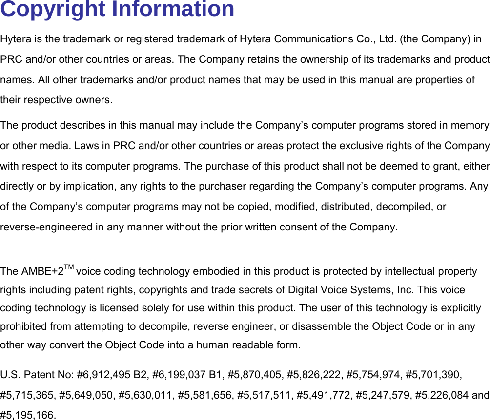  Copyright Information Hytera is the trademark or registered trademark of Hytera Communications Co., Ltd. (the Company) in PRC and/or other countries or areas. The Company retains the ownership of its trademarks and product names. All other trademarks and/or product names that may be used in this manual are properties of their respective owners.   The product describes in this manual may include the Company’s computer programs stored in memory or other media. Laws in PRC and/or other countries or areas protect the exclusive rights of the Company with respect to its computer programs. The purchase of this product shall not be deemed to grant, either directly or by implication, any rights to the purchaser regarding the Company’s computer programs. Any of the Company’s computer programs may not be copied, modified, distributed, decompiled, or reverse-engineered in any manner without the prior written consent of the Company.    The AMBE+2TM voice coding technology embodied in this product is protected by intellectual property rights including patent rights, copyrights and trade secrets of Digital Voice Systems, Inc. This voice coding technology is licensed solely for use within this product. The user of this technology is explicitly prohibited from attempting to decompile, reverse engineer, or disassemble the Object Code or in any other way convert the Object Code into a human readable form.     U.S. Patent No: #6,912,495 B2, #6,199,037 B1, #5,870,405, #5,826,222, #5,754,974, #5,701,390, #5,715,365, #5,649,050, #5,630,011, #5,581,656, #5,517,511, #5,491,772, #5,247,579, #5,226,084 and #5,195,166. 