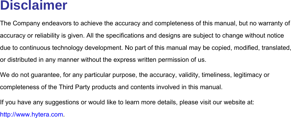  Disclaimer The Company endeavors to achieve the accuracy and completeness of this manual, but no warranty of accuracy or reliability is given. All the specifications and designs are subject to change without notice due to continuous technology development. No part of this manual may be copied, modified, translated, or distributed in any manner without the express written permission of us.   We do not guarantee, for any particular purpose, the accuracy, validity, timeliness, legitimacy or completeness of the Third Party products and contents involved in this manual. If you have any suggestions or would like to learn more details, please visit our website at: http://www.hytera.com.                      