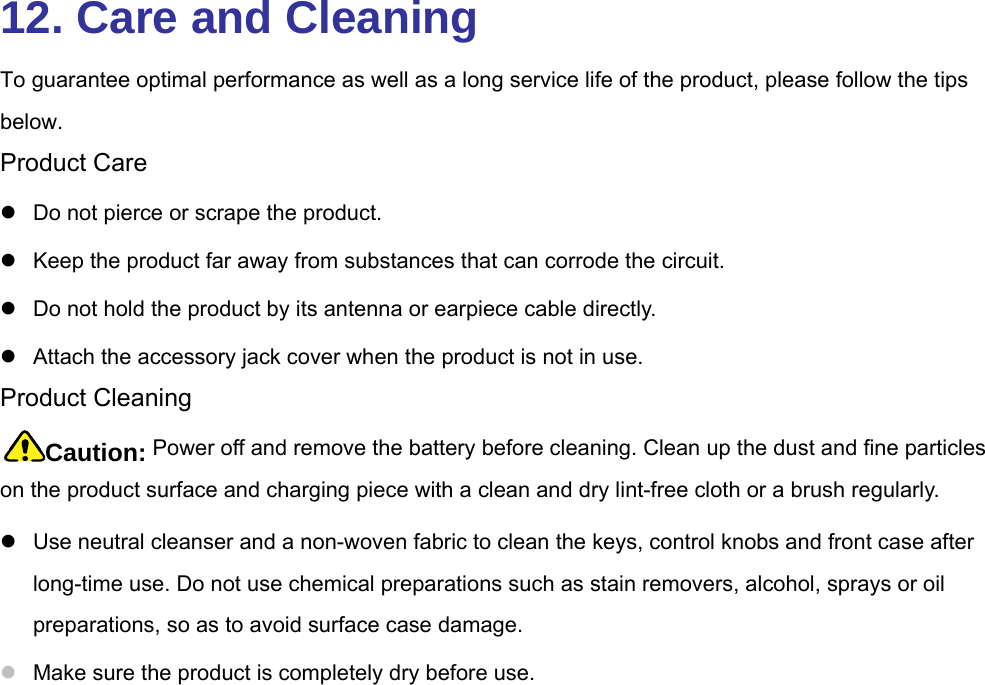  12. Care and Cleaning To guarantee optimal performance as well as a long service life of the product, please follow the tips below.  Product Care z  Do not pierce or scrape the product.   z  Keep the product far away from substances that can corrode the circuit.   z  Do not hold the product by its antenna or earpiece cable directly.   z  Attach the accessory jack cover when the product is not in use.   Product Cleaning Caution: Power off and remove the battery before cleaning. Clean up the dust and fine particles on the product surface and charging piece with a clean and dry lint-free cloth or a brush regularly.   z  Use neutral cleanser and a non-woven fabric to clean the keys, control knobs and front case after long-time use. Do not use chemical preparations such as stain removers, alcohol, sprays or oil preparations, so as to avoid surface case damage.   z Make sure the product is completely dry before use.   
