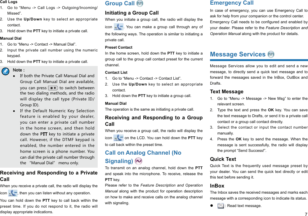 7Call Logs1.  Go to “Menu -&gt; Call Logs -&gt; Outgoing/Incoming/Missed”. 2. Use the Up/Down key to select an appropriate contact. 3.  Hold down the PTT key to initiate a private call. Manual Dial1.  Go to “Menu -&gt; Contact -&gt; Manual Dial”. 2.  Input the private call number using the numeric keypad. 3.  Hold down the PTT key to initiate a private call. 4UZK͹/LHUZNZNK6XO\GZK)GRR3GT[GR*OGRGTJ-XU[V)GRR3GT[GR*OGR GXKG\GORGHRK_U[IGT VXKYY ZUY]OZINHKZ]KKTZNKZ]UJOGROTMSKZNUJYGTJZNKXGJOU]ORRJOYVRG_ ZNKIGRRZ_VK6XO\GZK/*-XU[V/*/LZNK *KLG[RZ4[SKXOI1K_9KRKIZOUTLKGZ[XKOYKTGHRKJH_ _U[XJKGRKX_U[IGT KTZKXGVXO\GZKIGRRT[SHKXOTZNK NUSKYIXKKTGTJZNKTNURJJU]TZNK 6::QK_ZUOTOZOGZKGVXO\GZKIGRR.U]K\KXOLZNK*:3,QK_VGJOYKTGHRKJZNK T[SHKXKTZKXKJOTZNKNUSKYIXKKTOYGVNUTKT[SHKX?U[IGTJOGRZNKVXO\GZKIGRRT[SHKXZNXU[MNZNKȔ3GT[GR*OGRȕSKT[UTR_Receiving and Responding to a Private CallWhen you receive a private call, the radio will display the icon  , then you can listen without any operation. You can hold down the PTT key to call back within the preset time. If you do not respond to it, the radio will display appropriate indications.Group Call Initiating a Group CallWhen you initiate a group call, the radio will display the icon  . You can make a group call through any of the following ways. The operation is similar to initiating a private call. Preset Contact In the home screen, hold down the PTT key to initiate a group call to the group call contact preset for the current channel. Contact List1.  Go to “Menu -&gt; Contact -&gt; Contact List”. 2. Use the Up/Down key to select an appropriate contact. 3.  Hold down the PTT key to initiate a group call. Manual DialThe operation is the same as initiating a private call. Receiving and Responding to a Group CallWhen you receive a group call, the radio will display the icon   on the LCD. You can hold down the PTT key to call back within the preset time. Call on Analog Channel (No Signaling) To transmit on an analog channel, hold down the PTT and speak into the microphone. To receive, release the PTT key. Please refer to the Feature Description and Operation Manual along with the product for operation description on how to make and receive calls on the analog channel with signaling. Emergency CallIn case of emergency, you can use Emergency Call to ask for help from your companion or the control center. your dealer. Please refer to the Feature Description and Operation Manual along with the product for details. Message Services Message Services allow you to edit and send a new message, to directly send a quick text message and to forward the messages saved in the InBox, OutBox and Drafts. Text Message 1.  Go to “Menu -&gt; Message -&gt; New Msg” to enter the relevant screen. 2.  Type the text and press the OK key. You can save the text message to Drafts, or send it to a private call contact or a group call contact directly. 3.  Select the contact or input the contact number manually. 4. Press the OK key to send the message. When the message is sent successfully, the radio will display the prompt “Send Success!”. Quick TextQuick Text is the frequently used message preset by your dealer. You can send the quick text directly or edit this text before sending it. InBoxThe Inbox saves the received messages and marks each message with a corresponding icon to indicate its status. ƽ  : Read text message. 