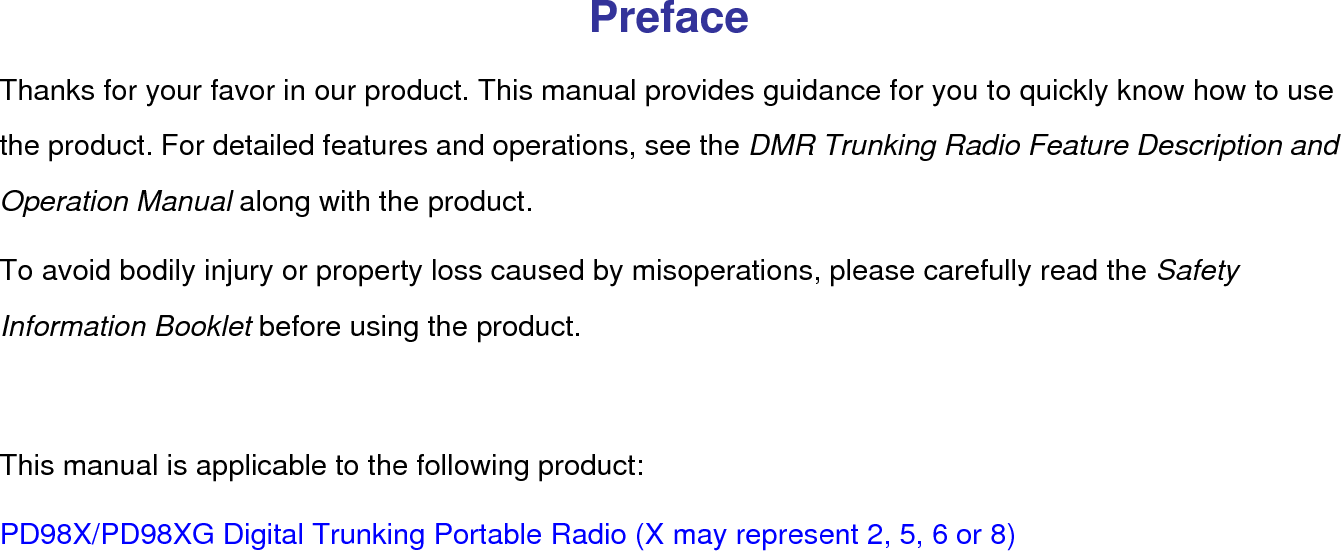  Preface Thanks for your favor in our product. This manual provides guidance for you to quickly know how to use the product. For detailed features and operations, see the DMR Trunking Radio Feature Description and Operation Manual along with the product. To avoid bodily injury or property loss caused by misoperations, please carefully read the Safety Information Booklet before using the product.  This manual is applicable to the following product: PD98X/PD98XG Digital Trunking Portable Radio (X may represent 2, 5, 6 or 8) 