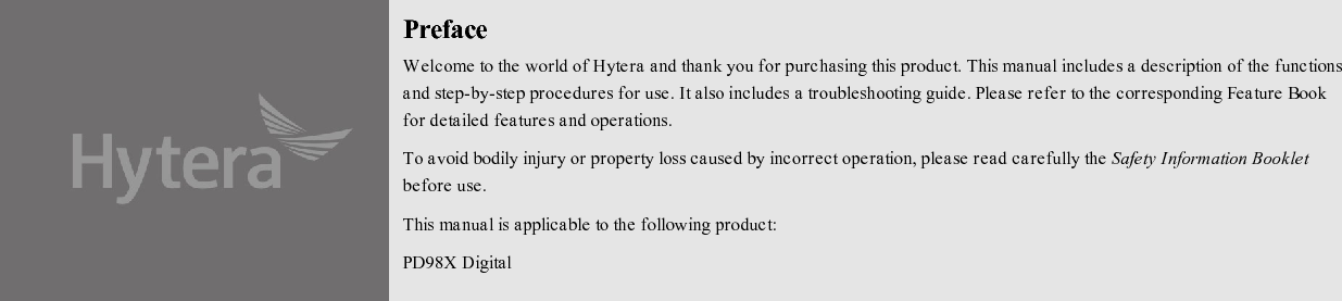 PrefaceWelcome to the world of Hytera and thank you for purchasing this product. This manual includes a description of the functionsand step-by-step procedures for use. It also includes a troubleshooting guide. Please refer to the corresponding Feature Bookfor detailed features and operations.To avoid bodily injury or property loss caused by incorrect operation, please read carefully the Safety Information Bookletbefore use.This manual is applicable to the following product:PD98X Digital3ortable Radio (X may represent 2, 5, 6 or 8)