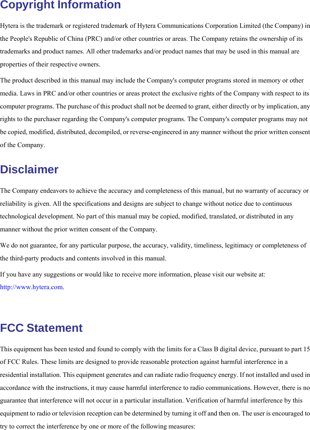   Copyright Information Hytera is the trademark or registered trademark of Hytera Communications Corporation Limited (the Company) in the People&apos;s Republic of China (PRC) and/or other countries or areas. The Company retains the ownership of its trademarks and product names. All other trademarks and/or product names that may be used in this manual are properties of their respective owners. The product described in this manual may include the Company&apos;s computer programs stored in memory or other media. Laws in PRC and/or other countries or areas protect the exclusive rights of the Company with respect to its computer programs. The purchase of this product shall not be deemed to grant, either directly or by implication, any rights to the purchaser regarding the Company&apos;s computer programs. The Company&apos;s computer programs may not be copied, modified, distributed, decompiled, or reverse-engineered in any manner without the prior written consent of the Company. Disclaimer The Company endeavors to achieve the accuracy and completeness of this manual, but no warranty of accuracy or reliability is given. All the specifications and designs are subject to change without notice due to continuous technological development. No part of this manual may be copied, modified, translated, or distributed in any manner without the prior written consent of the Company. We do not guarantee, for any particular purpose, the accuracy, validity, timeliness, legitimacy or completeness of the third-party products and contents involved in this manual. If you have any suggestions or would like to receive more information, please visit our website at: http://www.hytera.com.   FCC Statement This equipment has been tested and found to comply with the limits for a Class B digital device, pursuant to part 15 of FCC Rules. These limits are designed to provide reasonable protection against harmful interference in a residential installation. This equipment generates and can radiate radio frequency energy. If not installed and used in accordance with the instructions, it may cause harmful interference to radio communications. However, there is no guarantee that interference will not occur in a particular installation. Verification of harmful interference by this equipment to radio or television reception can be determined by turning it off and then on. The user is encouraged to try to correct the interference by one or more of the following measures: 