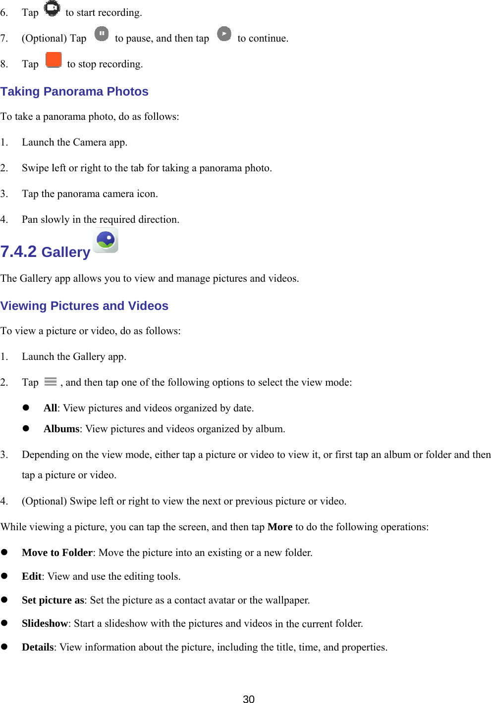    6. Tap 7. (Option8. Tap Taking PaTo take a pa1. Launch2. Swipe l3. Tap the4. Pan slo7.4.2 GThe Gallery Viewing PTo view a pi1. Launch2. Tap    Al Al3. Dependtap a pi4. (OptionWhile viewi Move t Edit: V Set pic Slidesh Details to start recnal) Tap   to stop recanorama Panorama photh the Camera left or right toe panorama caowly in the reallery app allows yPictures aicture or videh the Gallery   , and then tll: View pictulbums: View ding on the viicture or videnal) Swipe lefing a picture, to Folder: MView and use cture as: Set thow: Start a ss: View informcording.   to pause, ancording. Photos o, do as folloapp. o the tab for tamera icon. quired directiyou to view anand Videoseo, do as folloapp. tap one of theures and videopictures and iew mode, eiteo. ft or right to vyou can tap tove the pictuthe editing tothe picture asslideshow witmation about nd then tap ows: taking a panoion. nd manage pis ows: e following opos organized videos organther tap a picview the nextthe screen, anure into an exiools. s a contact avth the picturethe picture, i30  to continorama photo.ictures and viptions to seleby date. nized by albuture or video t or previous nd then tap Misting or a newatar or the was and videos including the nue. ideos. ect the view mm. to view it, orpicture or vidMore to do thew folder. allpaper. in the currenttitle, time, anmode: r first tap an adeo. e following ot folder. nd propertiesalbum or foldoperations: . der and then 