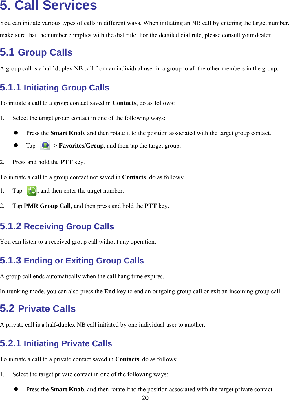    5. CaYou can initmake sure th5.1 GroA group call5.1.1 InTo initiate a 1. Select t Pr Ta2. Press anTo initiate a 1. Tap 2. Tap PM5.1.2 ReYou can list5.1.3 EnA group callIn trunking m5.2 PriA private ca5.2.1 InTo initiate a 1. Select t Prall Sertiate various that the numbeoup Call is a half-dupnitiating G call to a grouthe target groress the Smarap  &gt; Fnd hold the P call to a grou, and then MR Group Ceceivingten to a receivnding orl ends automamode, you cavate Caall is a half-dunitiating P call to a privthe target privress the Smarrvicestypes of callser complies wlls plex NB call Group Cup contact savoup contact inrt Knob, andavorites/GroPTT key. up contact noenter the targCall, and theng Group Cved group calr Exiting atically whenan also press talls uplex NB callPrivate Cvate contact svate contact irt Knob, ands s in different wwith the dial rfrom an indivalls ved in Contan one of the fod then rotate ioup, and thenot saved in Coget number.n press and hoCalls ll without anyGroup Cn the call hangthe End key l initiated by Calls aved in Contin one of the fd then rotate i20 ways. When irule. For the dvidual user inacts, do as folollowing wayit to the positin tap the targeontacts, do aold the PTT ky operation.Calls g time expireto end an outone individutacts, do as fofollowing wait to the positiinitiating an Ndetailed dial rn a group to allows: ys:  ion associatedet group. s follows: key. s. tgoing group al user to anoollows: ays:  ion associatedNB call by enrule, please cll the other md with the tarcall or exit another. d with the tarntering the taronsult your dmembers in thrget group conn incoming grget private corget number, dealer. he group. ntact. group call. ontact. 