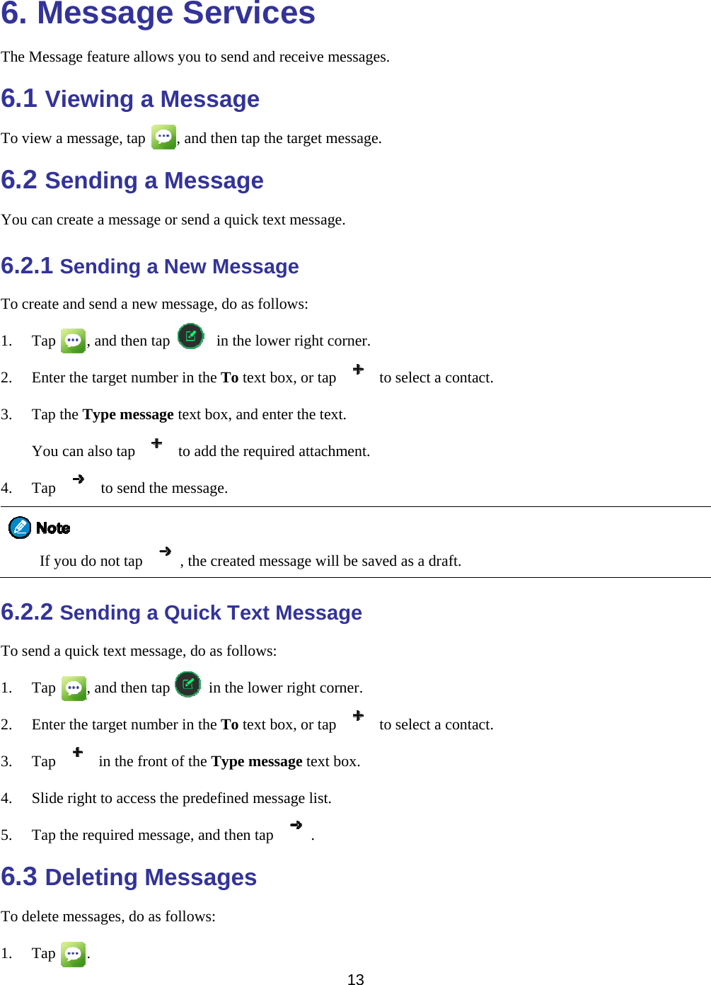   13  6. Message Services The Message feature allows you to send and receive messages. 6.1 Viewing a Message To view a message, tap        , and then tap the target message. 6.2 Sending a Message You can create a message or send a quick text message. 6.2.1 Sending a New Message To create and send a new message, do as follows: 1. Tap    , and then tap      in the lower right corner. 2. Enter the target number in the To text box, or tap    to select a contact. 3. Tap the Type message text box, and enter the text. You can also tap    to add the required attachment. 4. Tap    to send the message.  If you do not tap  , the created message will be saved as a draft. 6.2.2 Sending a Quick Text Message To send a quick text message, do as follows: 1. Tap    , and then tap     in the lower right corner. 2. Enter the target number in the To text box, or tap    to select a contact. 3. Tap    in the front of the Type message text box. 4. Slide right to access the predefined message list. 5. Tap the required message, and then tap  . 6.3 Deleting Messages To delete messages, do as follows: 1. Tap    . 