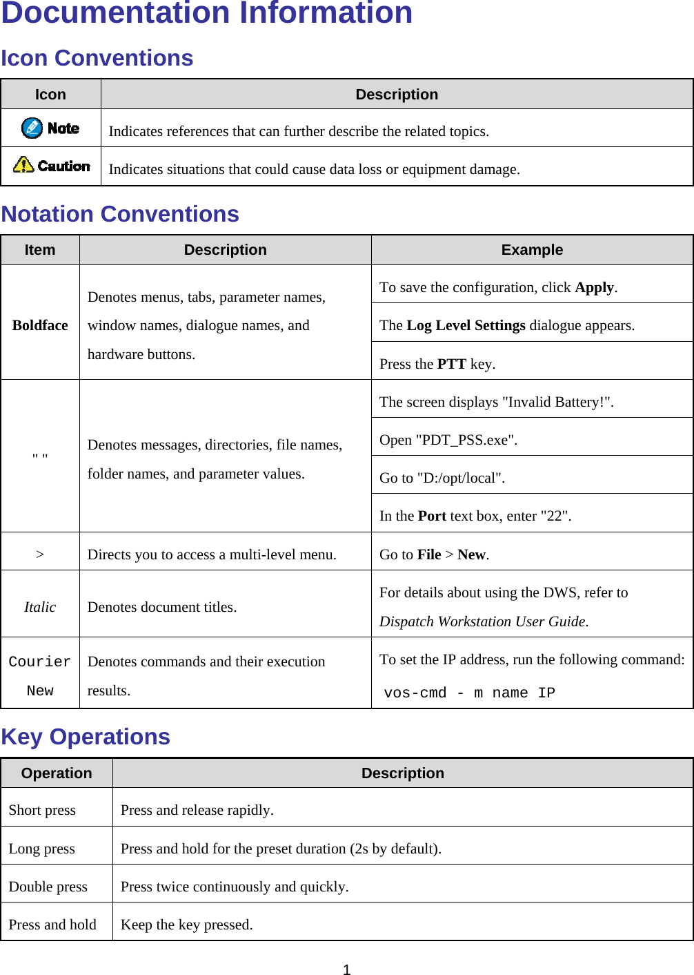   1  Documentation Information Icon Conventions Icon  Description  Indicates references that can further describe the related topics.  Indicates situations that could cause data loss or equipment damage. Notation Conventions Item  Description  Example Boldface Denotes menus, tabs, parameter names, window names, dialogue names, and hardware buttons. To save the configuration, click Apply. The Log Level Settings dialogue appears. Press the PTT key. &quot; &quot;  Denotes messages, directories, file names, folder names, and parameter values. The screen displays &quot;Invalid Battery!&quot;. Open &quot;PDT_PSS.exe&quot;. Go to &quot;D:/opt/local&quot;. In the Port text box, enter &quot;22&quot;. &gt;  Directs you to access a multi-level menu.  Go to File &gt; New. Italic  Denotes document titles.  For details about using the DWS, refer to Dispatch Workstation User Guide. Courier New Denotes commands and their execution results. To set the IP address, run the following command: vos-cmd - m name IP Key Operations Operation  Description Short press  Press and release rapidly. Long press  Press and hold for the preset duration (2s by default). Double press  Press twice continuously and quickly. Press and hold  Keep the key pressed. 