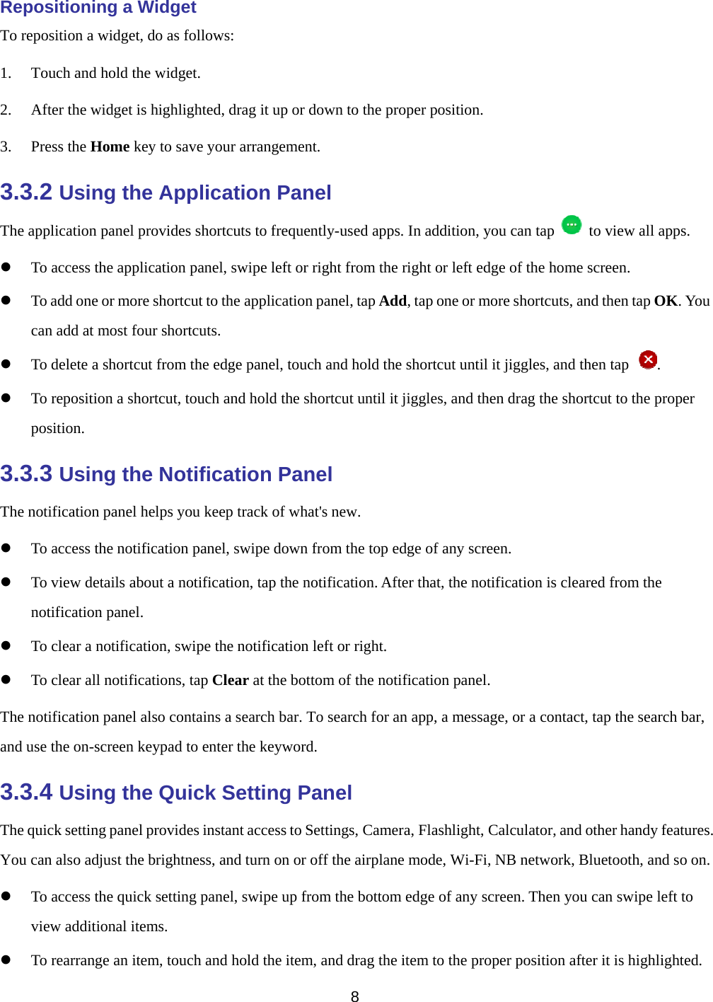   8  Repositioning a Widget To reposition a widget, do as follows: 1. Touch and hold the widget. 2. After the widget is highlighted, drag it up or down to the proper position. 3. Press the Home key to save your arrangement. 3.3.2 Using the Application Panel The application panel provides shortcuts to frequently-used apps. In addition, you can tap   to view all apps.  To access the application panel, swipe left or right from the right or left edge of the home screen.  To add one or more shortcut to the application panel, tap Add, tap one or more shortcuts, and then tap OK. You can add at most four shortcuts.  To delete a shortcut from the edge panel, touch and hold the shortcut until it jiggles, and then tap  .  To reposition a shortcut, touch and hold the shortcut until it jiggles, and then drag the shortcut to the proper position. 3.3.3 Using the Notification Panel The notification panel helps you keep track of what&apos;s new.  To access the notification panel, swipe down from the top edge of any screen.  To view details about a notification, tap the notification. After that, the notification is cleared from the notification panel.  To clear a notification, swipe the notification left or right.  To clear all notifications, tap Clear at the bottom of the notification panel. The notification panel also contains a search bar. To search for an app, a message, or a contact, tap the search bar, and use the on-screen keypad to enter the keyword. 3.3.4 Using the Quick Setting Panel The quick setting panel provides instant access to Settings, Camera, Flashlight, Calculator, and other handy features. You can also adjust the brightness, and turn on or off the airplane mode, Wi-Fi, NB network, Bluetooth, and so on.  To access the quick setting panel, swipe up from the bottom edge of any screen. Then you can swipe left to view additional items.  To rearrange an item, touch and hold the item, and drag the item to the proper position after it is highlighted. 