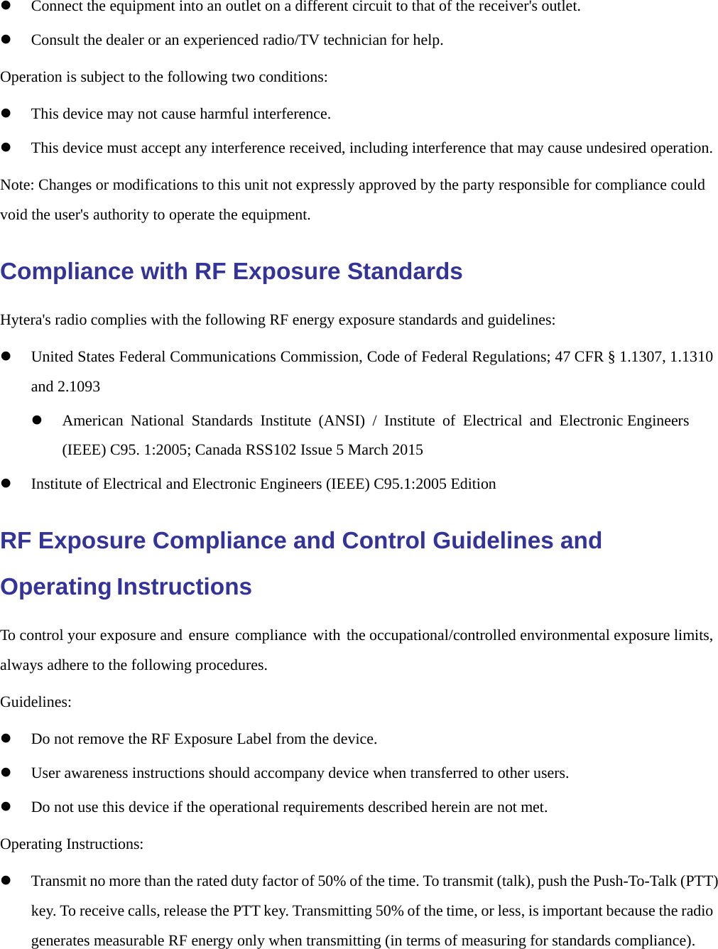    Connect the equipment into an outlet on a different circuit to that of the receiver&apos;s outlet.  Consult the dealer or an experienced radio/TV technician for help. Operation is subject to the following two conditions:   This device may not cause harmful interference.  This device must accept any interference received, including interference that may cause undesired operation. Note: Changes or modifications to this unit not expressly approved by the party responsible for compliance could void the user&apos;s authority to operate the equipment. Compliance with RF Exposure Standards Hytera&apos;s radio complies with the following RF energy exposure standards and guidelines:  United States Federal Communications Commission, Code of Federal Regulations; 47 CFR § 1.1307, 1.1310 and 2.1093  American National Standards Institute (ANSI) / Institute of Electrical and Electronic Engineers (IEEE) C95. 1:2005; Canada RSS102 Issue 5 March 2015  Institute of Electrical and Electronic Engineers (IEEE) C95.1:2005 Edition RF Exposure Compliance and Control Guidelines and Operating Instructions To control your exposure and ensure compliance with the occupational/controlled environmental exposure limits, always adhere to the following procedures. Guidelines:  Do not remove the RF Exposure Label from the device.  User awareness instructions should accompany device when transferred to other users.  Do not use this device if the operational requirements described herein are not met. Operating Instructions:  Transmit no more than the rated duty factor of 50% of the time. To transmit (talk), push the Push-To-Talk (PTT) key. To receive calls, release the PTT key. Transmitting 50% of the time, or less, is important because the radio generates measurable RF energy only when transmitting (in terms of measuring for standards compliance). 