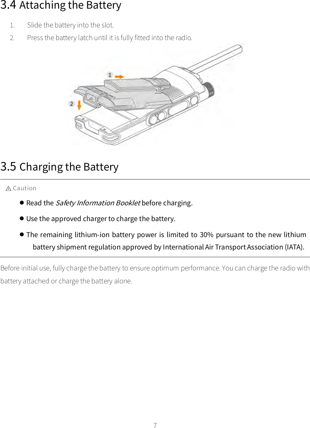    7  3.4 Attaching the Battery 1. Slide the battery into the slot. 2. Press the battery latch until it is fully fitted into the radio.  3.5 Charging the Battery Caution  Read the Safety Information Booklet before charging.  Use the approved charger to charge the battery.  The remaining lithium-ion battery  power is limited to 30% pursuant to the new lithium battery shipment regulation approved by International Air Transport Association (IATA). Before initial use, fully charge the battery to ensure optimum performance. You can charge the radio with battery attached or charge the battery alone. 
