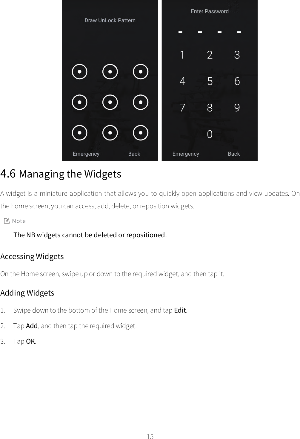    15  4.6 Managing the Widgets A widget is a miniature application that allows you to quickly open applications and view updates. On the home screen, you can access, add, delete, or reposition widgets. Note The NB widgets cannot be deleted or repositioned. Accessing Widgets On the Home screen, swipe up or down to the required widget, and then tap it. Adding Widgets 1. Swipe down to the bottom of the Home screen, and tap Edit. 2. Tap Add, and then tap the required widget. 3. Tap OK. 