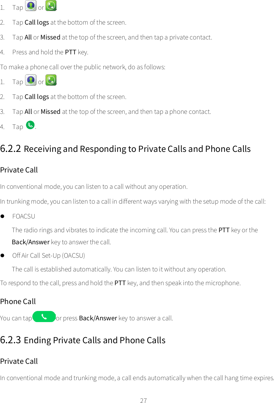    27  1. Tap    or  . 2. Tap Call logs at the bottom of the screen. 3. Tap All or Missed at the top of the screen, and then tap a private contact. 4. Press and hold the PTT key. To make a phone call over the public network, do as follows: 1. Tap  or  . 2. Tap Call logs at the bottom of the screen. 3. Tap All or Missed at the top of the screen, and then tap a phone contact. 4. Tap  . 6.2.2 Receiving and Responding to Private Calls and Phone Calls   Private Call In conventional mode, you can listen to a call without any operation.   In trunking mode, you can listen to a call in different ways varying with the setup mode of the call:  FOACSU The radio rings and vibrates to indicate the incoming call. You can press the PTT key or the Back/Answer key to answer the call.  Off Air Call Set-Up (OACSU) The call is established automatically. You can listen to it without any operation. To respond to the call, press and hold the PTT key, and then speak into the microphone. Phone Call You can tap   or press Back/Answer key to answer a call. 6.2.3 Ending Private Calls and Phone Calls Private Call In conventional mode and trunking mode, a call ends automatically when the call hang time expires. 