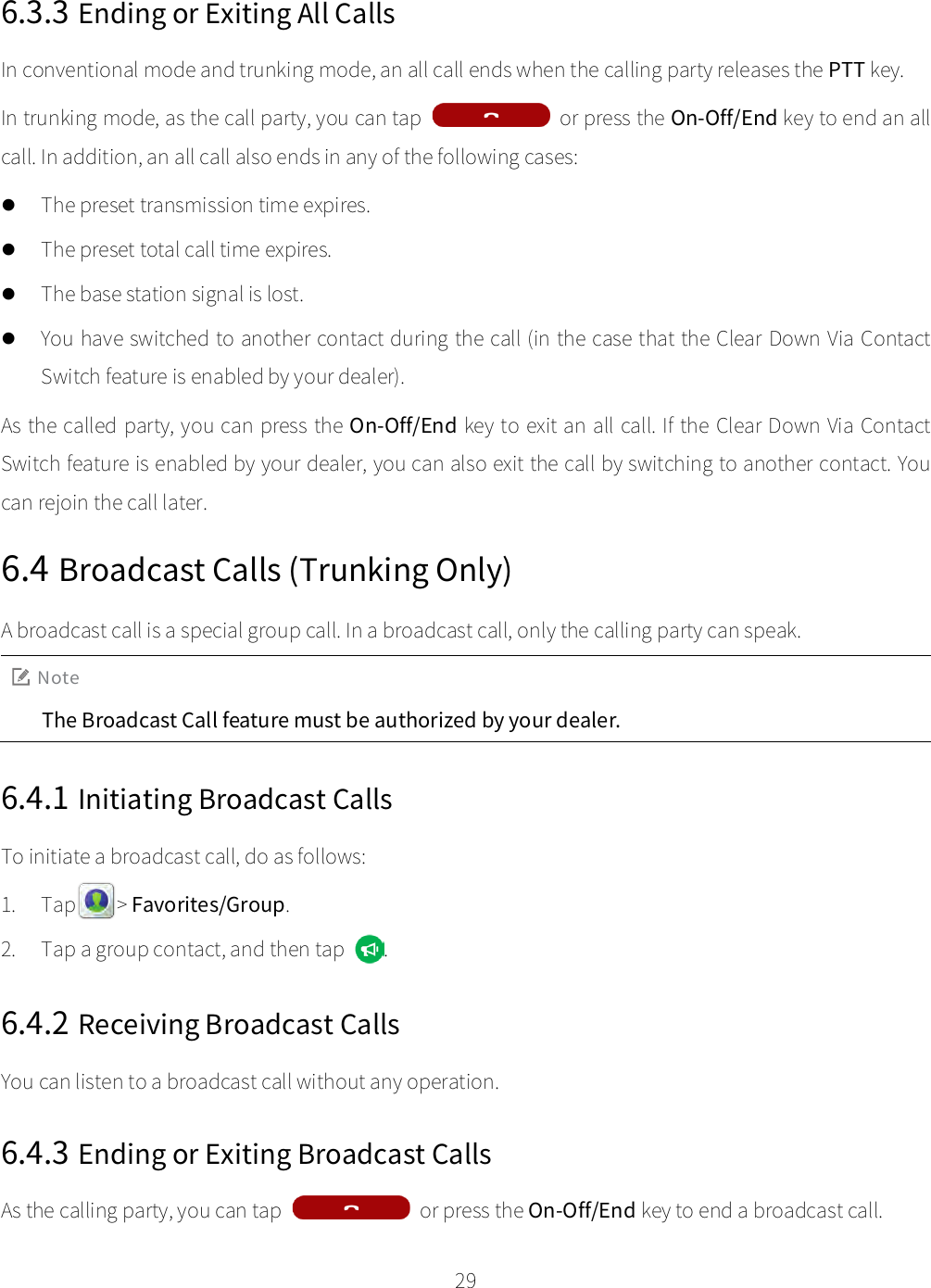    29  6.3.3 Ending or Exiting All Calls In conventional mode and trunking mode, an all call ends when the calling party releases the PTT key. In trunking mode, as the call party, you can tap  or press the On-Off/End key to end an all call. In addition, an all call also ends in any of the following cases:  The preset transmission time expires.  The preset total call time expires.  The base station signal is lost.  You have switched to another contact during the call (in the case that the Clear Down Via Contact Switch feature is enabled by your dealer). As the called party, you can press the On-Off/End key to exit an all call. If the Clear Down Via Contact Switch feature is enabled by your dealer, you can also exit the call by switching to another contact. You can rejoin the call later. 6.4 Broadcast Calls (Trunking Only) A broadcast call is a special group call. In a broadcast call, only the calling party can speak. Note The Broadcast Call feature must be authorized by your dealer. 6.4.1 Initiating Broadcast Calls To initiate a broadcast call, do as follows: 1. Tap    &gt; Favorites/Group. 2. Tap a group contact, and then tap  . 6.4.2 Receiving Broadcast Calls You can listen to a broadcast call without any operation. 6.4.3 Ending or Exiting Broadcast Calls As the calling party, you can tap    or press the On-Off/End key to end a broadcast call. 