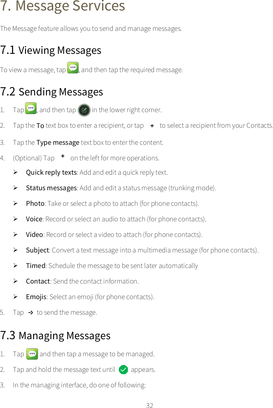    32  7. Message Services The Message feature allows you to send and manage messages. 7.1 Viewing Messages To view a message, tap  , and then tap the required message. 7.2 Sending Messages 1. Tap , and then tap    in the lower right corner. 2. Tap the To text box to enter a recipient, or tap  to select a recipient from your Contacts. 3. Tap the Type message text box to enter the content. 4. (Optional) Tap  on the left for more operations.  Quick reply texts: Add and edit a quick reply text.  Status messages: Add and edit a status message (trunking mode).  Photo: Take or select a photo to attach (for phone contacts).  Voice: Record or select an audio to attach (for phone contacts).  Video: Record or select a video to attach (for phone contacts).  Subject: Convert a text message into a multimedia message (for phone contacts).  Timed: Schedule the message to be sent later automatically  Contact: Send the contact information.  Emojis: Select an emoji (for phone contacts). 5. Tap to send the message. 7.3 Managing Messages 1. Tap    and then tap a message to be managed. 2. Tap and hold the message text until   appears. 3. In the managing interface, do one of following: 
