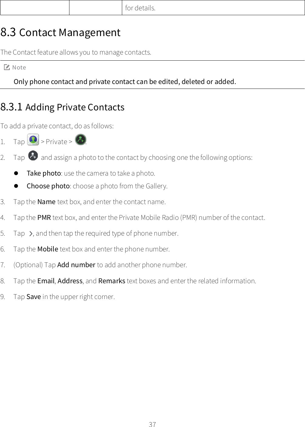    37  for details. 8.3 Contact Management The Contact feature allows you to manage contacts. Note Only phone contact and private contact can be edited, deleted or added. 8.3.1 Adding Private Contacts To add a private contact, do as follows: 1. Tap   &gt; Private &gt;  . 2. Tap  and assign a photo to the contact by choosing one the following options:  Take photo: use the camera to take a photo.  Choose photo: choose a photo from the Gallery. 3. Tap the Name text box, and enter the contact name. 4. Tap the PMR text box, and enter the Private Mobile Radio (PMR) number of the contact. 5. Tap  , and then tap the required type of phone number. 6. Tap the Mobile text box and enter the phone number. 7. (Optional) Tap Add number to add another phone number. 8. Tap the Email, Address, and Remarks text boxes and enter the related information. 9. Tap Save in the upper right corner. 
