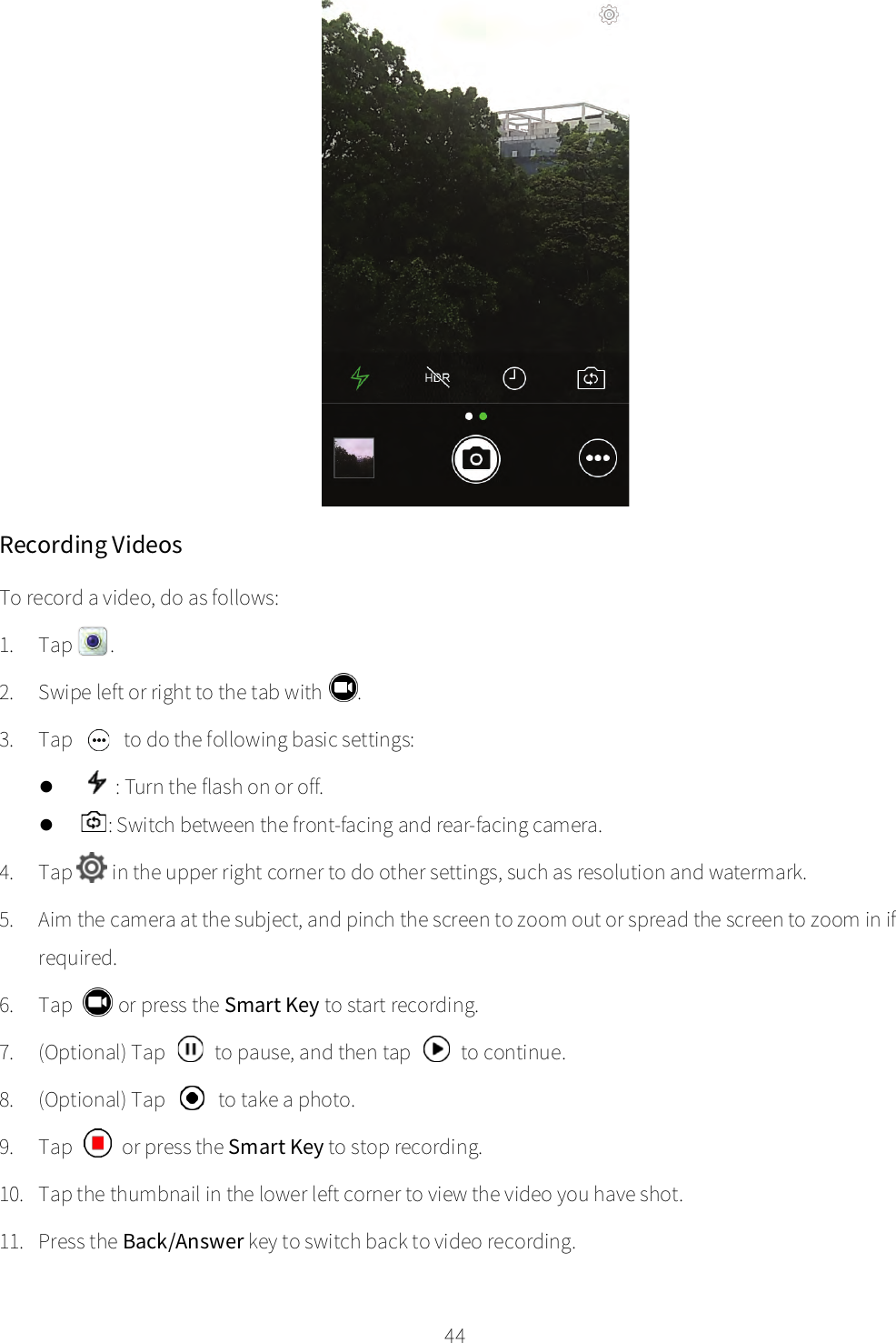    44  Recording Videos To record a video, do as follows: 1. Tap  . 2. Swipe left or right to the tab with  . 3. Tap   to do the following basic settings:  : Turn the flash on or off.  : Switch between the front-facing and rear-facing camera. 4. Tap  in the upper right corner to do other settings, such as resolution and watermark. 5. Aim the camera at the subject, and pinch the screen to zoom out or spread the screen to zoom in if required. 6. Tap   or press the Smart Key to start recording. 7. (Optional) Tap   to pause, and then tap   to continue. 8. (Optional) Tap  to take a photo. 9. Tap   or press the Smart Key to stop recording. 10. Tap the thumbnail in the lower left corner to view the video you have shot. 11. Press the Back/Answer key to switch back to video recording. 