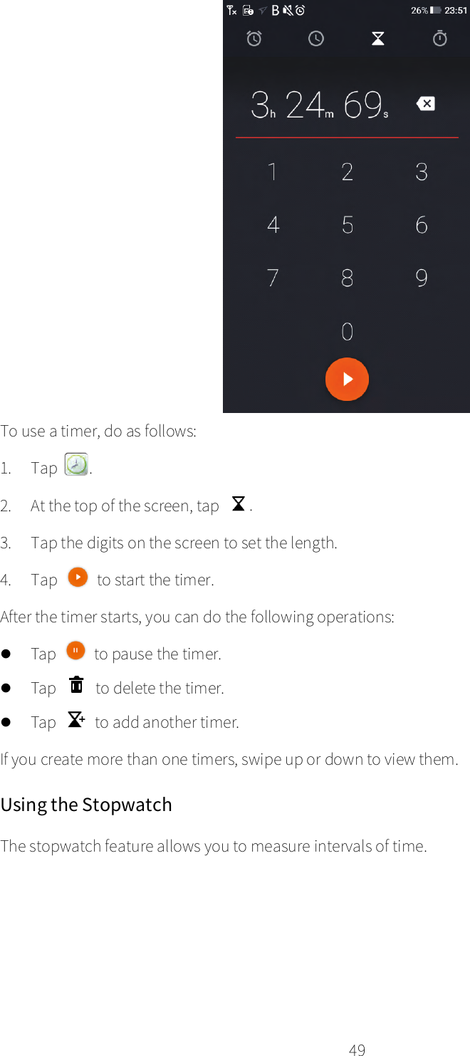    49   To use a timer, do as follows: 1. Tap  . 2. At the top of the screen, tap . 3. Tap the digits on the screen to set the length. 4. Tap   to start the timer. After the timer starts, you can do the following operations:  Tap   to pause the timer.  Tap   to delete the timer.  Tap   to add another timer. If you create more than one timers, swipe up or down to view them. Using the Stopwatch The stopwatch feature allows you to measure intervals of time. 