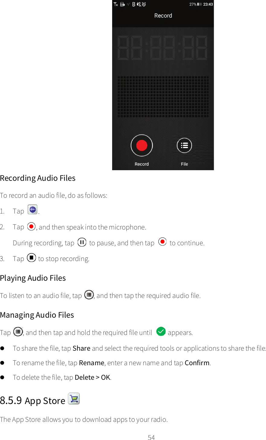    54   Recording Audio Files To record an audio file, do as follows: 1. Tap  . 2. Tap  , and then speak into the microphone. During recording, tap   to pause, and then tap   to continue. 3. Tap  to stop recording. Playing Audio Files To listen to an audio file, tap  , and then tap the required audio file. Managing Audio Files Tap  , and then tap and hold the required file until   appears.  To share the file, tap Share and select the required tools or applications to share the file.  To rename the file, tap Rename, enter a new name and tap Confirm.  To delete the file, tap Delete &gt; OK. 8.5.9 App Store   The App Store allows you to download apps to your radio. 