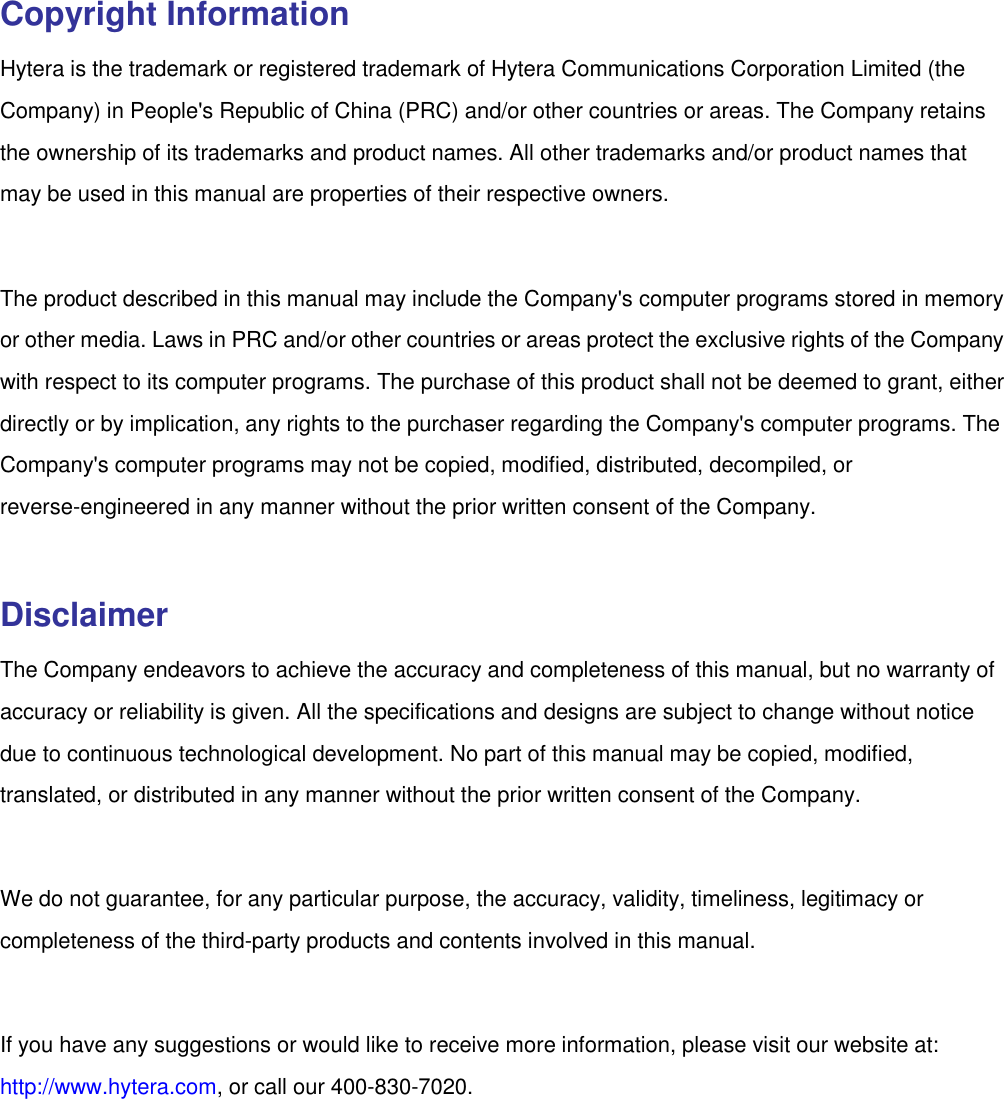   Copyright Information Hytera is the trademark or registered trademark of Hytera Communications Corporation Limited (the Company) in People&apos;s Republic of China (PRC) and/or other countries or areas. The Company retains the ownership of its trademarks and product names. All other trademarks and/or product names that may be used in this manual are properties of their respective owners.    The product described in this manual may include the Company&apos;s computer programs stored in memory or other media. Laws in PRC and/or other countries or areas protect the exclusive rights of the Company with respect to its computer programs. The purchase of this product shall not be deemed to grant, either directly or by implication, any rights to the purchaser regarding the Company&apos;s computer programs. The Company&apos;s computer programs may not be copied, modified, distributed, decompiled, or reverse-engineered in any manner without the prior written consent of the Company.    Disclaimer The Company endeavors to achieve the accuracy and completeness of this manual, but no warranty of accuracy or reliability is given. All the specifications and designs are subject to change without notice due to continuous technological development. No part of this manual may be copied, modified, translated, or distributed in any manner without the prior written consent of the Company.    We do not guarantee, for any particular purpose, the accuracy, validity, timeliness, legitimacy or completeness of the third-party products and contents involved in this manual.    If you have any suggestions or would like to receive more information, please visit our website at: http://www.hytera.com, or call our 400-830-7020. 