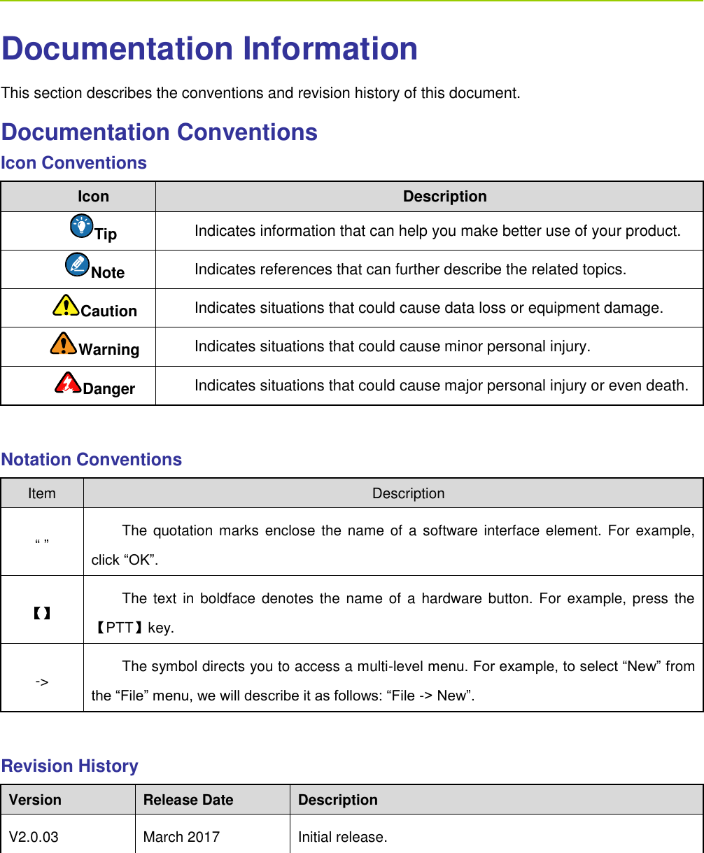      Documentation Information This section describes the conventions and revision history of this document.   Documentation Conventions Icon Conventions Icon Description Tip Indicates information that can help you make better use of your product. Note   Indicates references that can further describe the related topics.   Caution Indicates situations that could cause data loss or equipment damage. Warning Indicates situations that could cause minor personal injury. Danger Indicates situations that could cause major personal injury or even death.    Notation Conventions Item Description “ ” The quotation marks  enclose  the name  of a software interface element.  For example, click “OK”. 【】 The text  in boldface  denotes  the  name of a hardware button. For example,  press the 【PTT】key.   -&gt; The symbol directs you to access a multi-level menu. For example, to select “New” from the “File” menu, we will describe it as follows: “File -&gt; New”.  Revision History Version Release Date Description V2.0.03 March 2017 Initial release.    