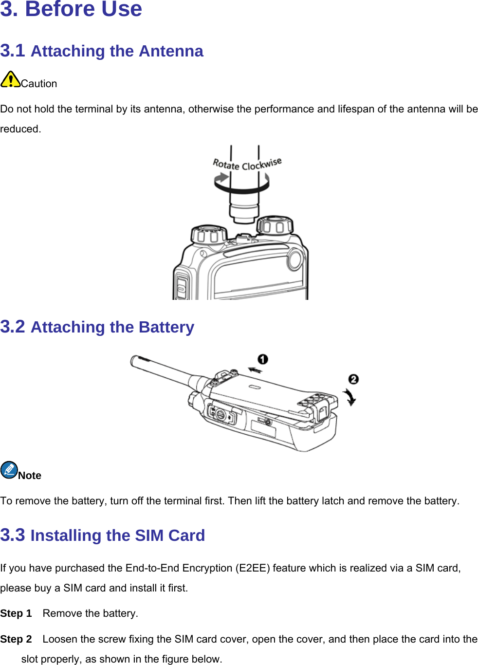  3. Before Use 3.1 Attaching the Antenna Caution Do not hold the terminal by its antenna, otherwise the performance and lifespan of the antenna will be reduced.   3.2 Attaching the Battery  Note To remove the battery, turn off the terminal first. Then lift the battery latch and remove the battery.   3.3 Installing the SIM Card If you have purchased the End-to-End Encryption (E2EE) feature which is realized via a SIM card, please buy a SIM card and install it first.   Step 1  Remove the battery.   Step 2  Loosen the screw fixing the SIM card cover, open the cover, and then place the card into the slot properly, as shown in the figure below. 