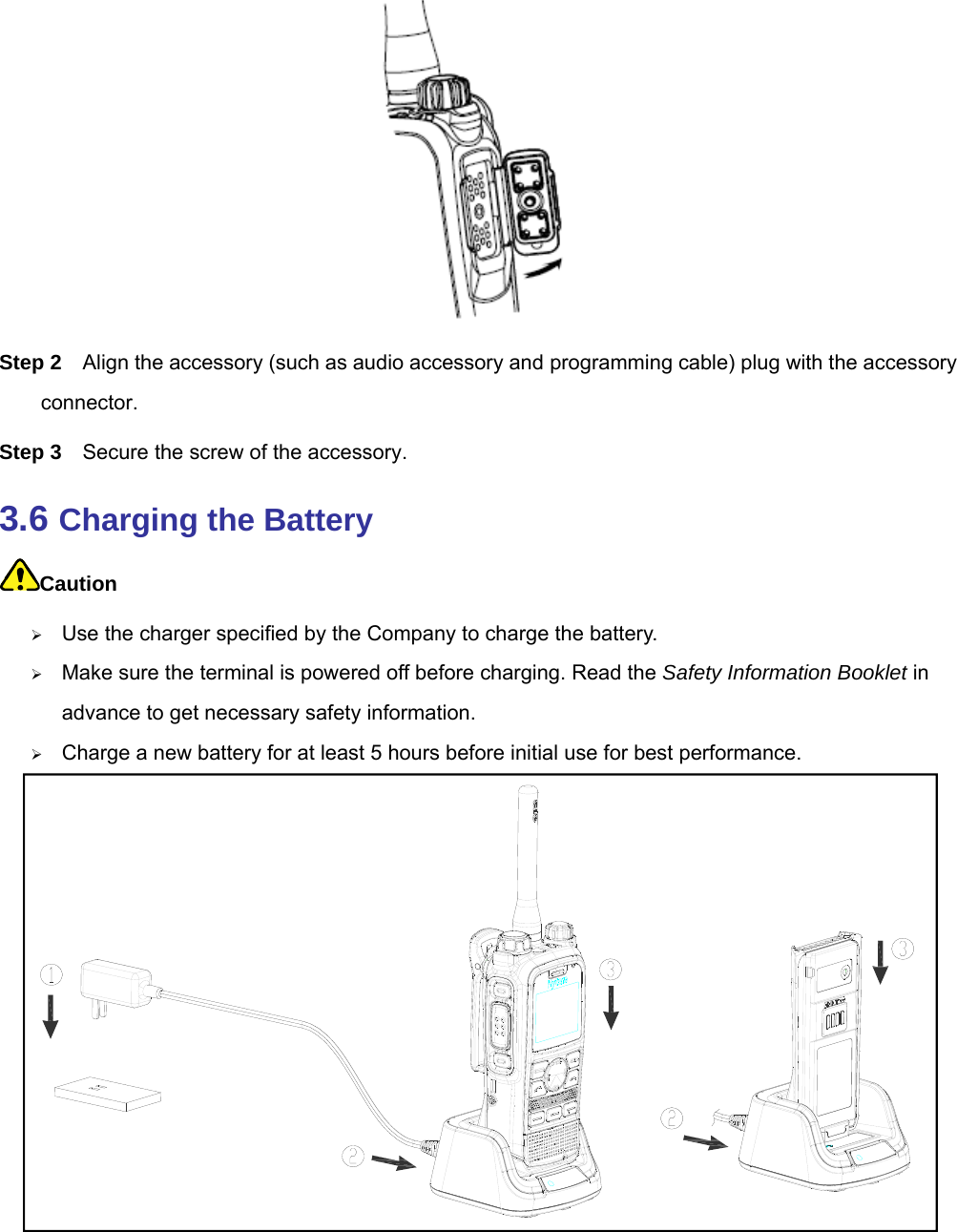   Step 2  Align the accessory (such as audio accessory and programming cable) plug with the accessory connector.  Step 3  Secure the screw of the accessory.   3.6 Charging the Battery Caution  Use the charger specified by the Company to charge the battery.    Make sure the terminal is powered off before charging. Read the Safety Information Booklet in advance to get necessary safety information.    Charge a new battery for at least 5 hours before initial use for best performance.       