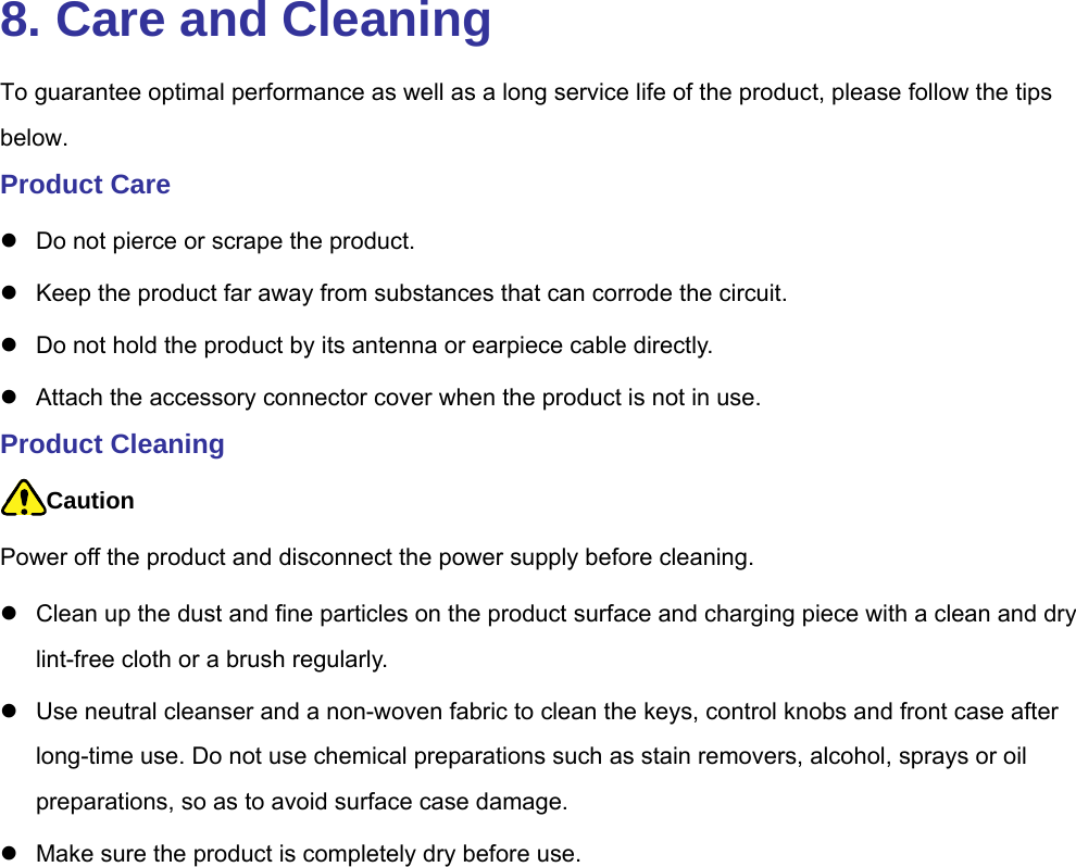  8. Care and Cleaning To guarantee optimal performance as well as a long service life of the product, please follow the tips below.  Product Care   Do not pierce or scrape the product.     Keep the product far away from substances that can corrode the circuit.     Do not hold the product by its antenna or earpiece cable directly.     Attach the accessory connector cover when the product is not in use.   Product Cleaning Caution Power off the product and disconnect the power supply before cleaning.     Clean up the dust and fine particles on the product surface and charging piece with a clean and dry lint-free cloth or a brush regularly.     Use neutral cleanser and a non-woven fabric to clean the keys, control knobs and front case after long-time use. Do not use chemical preparations such as stain removers, alcohol, sprays or oil preparations, so as to avoid surface case damage.     Make sure the product is completely dry before use.   