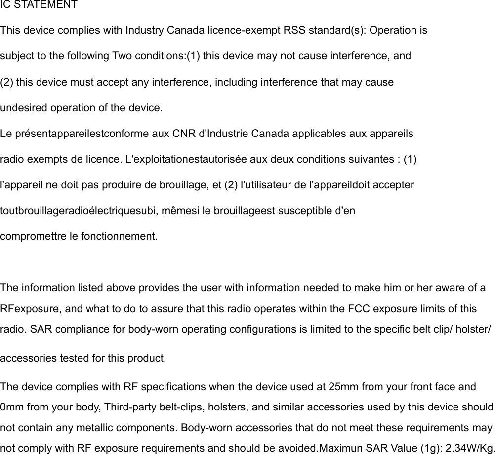   IC STATEMENT This device complies with Industry Canada licence-exempt RSS standard(s): Operation is subject to the following Two conditions:(1) this device may not cause interference, and (2) this device must accept any interference, including interference that may cause undesired operation of the device. Le présentappareilestconforme aux CNR d&apos;Industrie Canada applicables aux appareils radio exempts de licence. L&apos;exploitationestautorisée aux deux conditions suivantes : (1) l&apos;appareil ne doit pas produire de brouillage, et (2) l&apos;utilisateur de l&apos;appareildoit accepter toutbrouillageradioélectriquesubi, mêmesi le brouillageest susceptible d&apos;en compromettre le fonctionnement.  The information listed above provides the user with information needed to make him or her aware of a RFexposure, and what to do to assure that this radio operates within the FCC exposure limits of this radio. SAR compliance for body-worn operating configurations is limited to the specific belt clip/ holster/accessories tested for this product.The device complies with RF specifications when the device used at 25mm from your front face and 0mm from your body, Third-party belt-clips, holsters, and similar accessories used by this device should not contain any metallic components. Body-worn accessories that do not meet these requirements may not comply with RF exposure requirements and should be avoided.Maximun SAR Value (1g): 2.34W/Kg.  