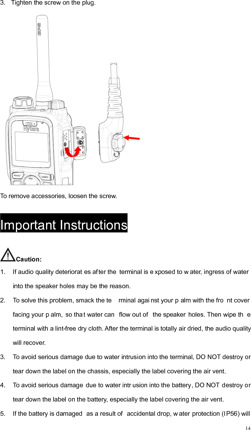   143.  Tighten the screw on the plug.     To remove accessories, loosen the screw.   Important Instructions Caution:  1.  If audio quality deteriorat es after the terminal is e xposed to w ater, ingress of water into the speaker holes may be the reason.   2.  To solve this problem, smack the te rminal agai nst your p alm with the fro nt cover  facing your p alm, so tha t water can  flow out of  the speaker  holes. Then wipe th e terminal with a lint-free dry cloth. After the terminal is totally air dried, the audio quality will recover.   3.  To avoid serious damage due to water intrusion into the terminal, DO NOT destroy or tear down the label on the chassis, especially the label covering the air vent.   4.  To avoid serious damage  due to water intr usion into the battery, DO NOT destroy or tear down the label on the battery, especially the label covering the air vent.   5.  If the battery is damaged  as a result of  accidental drop, w ater protection (IP56) will 