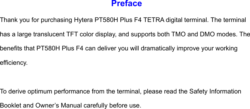 Preface Thank you for purchasing Hytera PT580H Plus F4 TETRA digital terminal. The terminal has a large translucent TFT color display, and supports both TMO and DMO modes. The benefits that PT580H Plus F4 can deliver you will dramatically improve your working efficiency.   To derive optimum performance from the terminal, please read the Safety Information Booklet and Owner’s Manual carefully before use.                        