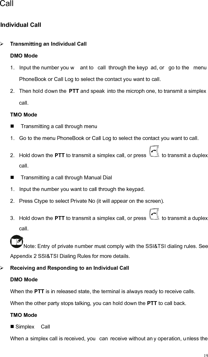  19Call Individual Call   ¾ Transmitting an Individual Call DMO Mode 1.  Input the number you w ant to  call through the keyp ad, or  go to the  menu  PhoneBook or Call Log to select the contact you want to call.   2.  Then hold down the PTT and speak  into the microph one, to transmit a simplex call.  TMO Mode     Transmitting a call through menu 1.  Go to the menu PhoneBook or Call Log to select the contact you want to call. 2.  Hold down the PTT to transmit a simplex call, or press    to transmit a duplex call.    Transmitting a call through Manual Dial   1.  Input the number you want to call through the keypad.   2.  Press Ctype to select Private No (it will appear on the screen).   3.  Hold down the PTT to transmit a simplex call, or press    to transmit a duplex call.  Note: Entry of private number must comply with the SSI&amp;TSI dialing rules. See Appendix 2 SSI&amp;TSI Dialing Rules for more details.   ¾ Receiving and Responding to an Individual Call DMO Mode When the PTT is in released state, the terminal is always ready to receive calls.   When the other party stops talking, you can hold down the PTT to call back.   TMO Mode    Simplex Call When a simplex call is received, you  can receive without an y operation, unless the 