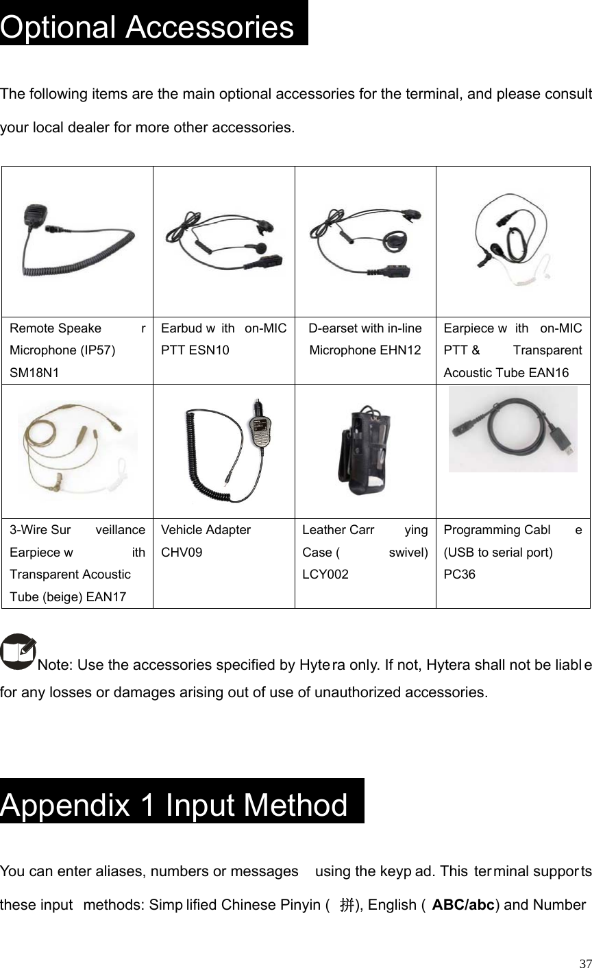   37 Optional Accessories   The following items are the main optional accessories for the terminal, and please consult your local dealer for more other accessories.      Remote Speake r Microphone (IP57) SM18N1   Earbud w ith on-MIC PTT ESN10 D-earset with in-line Microphone EHN12 Earpiece w ith on-MIC PTT &amp;  Transparent Acoustic Tube EAN16       3-Wire Sur veillance Earpiece w ith Transparent Acoustic  Tube (beige) EAN17 Vehicle Adapter  CHV09   Leather Carr ying Case ( swivel) LCY002 Programming Cabl e (USB to serial port)  PC36  Note: Use the accessories specified by Hyte ra only. If not, Hytera shall not be liabl e for any losses or damages arising out of use of unauthorized accessories.   Appendix 1 Input Method   You can enter aliases, numbers or messages  using the keyp ad. This  ter minal suppor ts these input  methods: Simp lified Chinese Pinyin ( 拼), English ( ABC/abc) and Number  