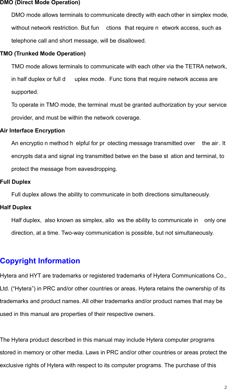   2DMO (Direct Mode Operation)   DMO mode allows terminals to communicate directly with each other in simplex mode, without network restriction. But fun ctions that require n etwork access, such as telephone call and short message, will be disallowed.   TMO (Trunked Mode Operation)   TMO mode allows terminals to communicate with each other via the TETRA network, in half duplex or full d uplex mode.  Func tions that require network access are supported.  To operate in TMO mode, the terminal  must be granted authorization by your service provider, and must be within the network coverage.   Air Interface Encryption An encryptio n method h elpful for pr otecting message transmitted over  the air . It  encrypts dat a and signal ing transmitted betwe en the base st ation and terminal, to protect the message from eavesdropping.   Full Duplex   Full duplex allows the ability to communicate in both directions simultaneously.   Half Duplex Half duplex,  also known as simplex, allo ws the ability to communicate in  only one direction, at a time. Two-way communication is possible, but not simultaneously.    Copyright Information Hytera and HYT are trademarks or registered trademarks of Hytera Communications Co., Ltd. (“Hytera”) in PRC and/or other countries or areas. Hytera retains the ownership of its trademarks and product names. All other trademarks and/or product names that may be used in this manual are properties of their respective owners.    The Hytera product described in this manual may include Hytera computer programs stored in memory or other media. Laws in PRC and/or other countries or areas protect the exclusive rights of Hytera with respect to its computer programs. The purchase of this 