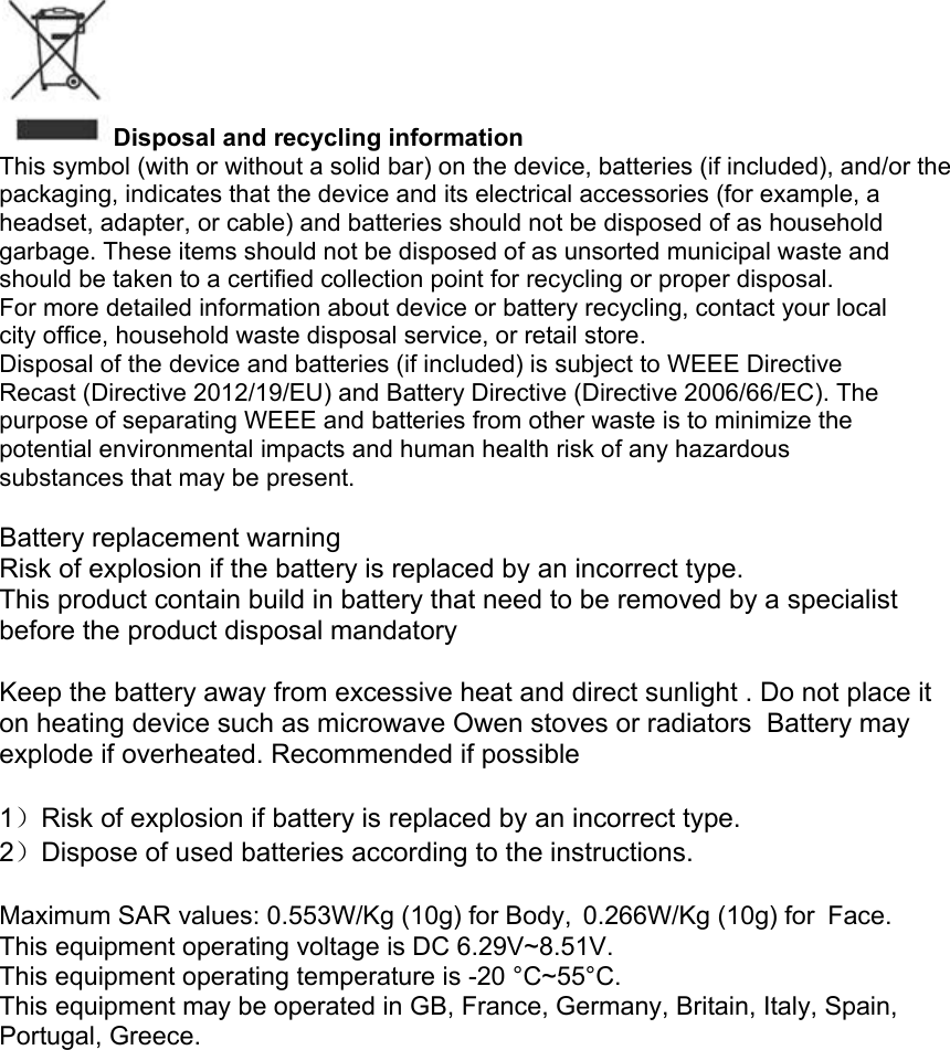 Disposal and recycling information This symbol (with or without a solid bar) on the device, batteries (if included), and/or the packaging, indicates that the device and its electrical accessories (for example, a headset, adapter, or cable) and batteries should not be disposed of as household garbage. These items should not be disposed of as unsorted municipal waste and should be taken to a certified collection point for recycling or proper disposal. For more detailed information about device or battery recycling, contact your local city office, household waste disposal service, or retail store. Disposal of the device and batteries (if included) is subject to WEEE Directive Recast (Directive 2012/19/EU) and Battery Directive (Directive 2006/66/EC). The purpose of separating WEEE and batteries from other waste is to minimize the potential environmental impacts and human health risk of any hazardous substances that may be present.  Battery replacement warning  Risk of explosion if the battery is replaced by an incorrect type. This product contain build in battery that need to be removed by a specialist before the product disposal mandatory   Keep the battery away from excessive heat and direct sunlight . Do not place it on heating device such as microwave Owen stoves or radiators  Battery may explode if overheated. Recommended if possible   1）Risk of explosion if battery is replaced by an incorrect type. 2）Dispose of used batteries according to the instructions.  Maximum SAR values: 0.553W/Kg (10g) for Body,0.266W/Kg (10g) for Face. This equipment operating voltage is DC 6.29V~8.51V. This equipment operating temperature is -20 °C~55°C. This equipment may be operated in GB, France, Germany, Britain, Italy, Spain, Portugal, Greece.
