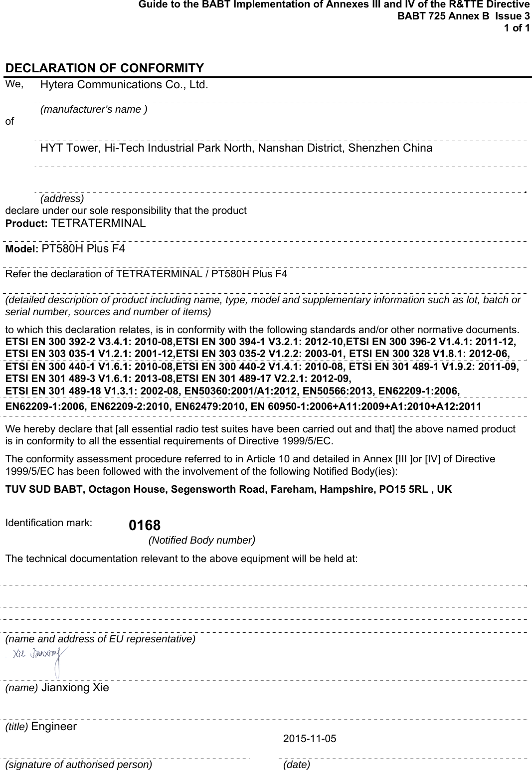 Guide to the BABT Implementation of Annexes III and IV of the R&amp;TTE Directive BABT 725 Annex B  Issue 3  1 of 1  DECLARATION OF CONFORMITY We,   Hytera Communications Co., Ltd.  (manufacturer’s name ) of    HYT Tower, Hi-Tech Industrial Park North, Nanshan District, Shenzhen China    (address) declare under our sole responsibility that the product Product: TETRATERMINAL Model: PT580H Plus F4 Refer the declaration of TETRATERMINAL / PT580H Plus F4 (detailed description of product including name, type, model and supplementary information such as lot, batch or serial number, sources and number of items) to which this declaration relates, is in conformity with the following standards and/or other normative documents.ETSI EN 300 392-2 V3.4.1: 2010-08,ETSI EN 300 394-1 V3.2.1: 2012-10,ETSI EN 300 396-2 V1.4.1: 2011-12, ETSI EN 303 035-1 V1.2.1: 2001-12,ETSI EN 303 035-2 V1.2.2: 2003-01, ETSI EN 300 328 V1.8.1: 2012-06, ETSI EN 300 440-1 V1.6.1: 2010-08,ETSI EN 300 440-2 V1.4.1: 2010-08, ETSI EN 301 489-1 V1.9.2: 2011-09, ETSI EN 301 489-3 V1.6.1: 2013-08,ETSI EN 301 489-17 V2.2.1: 2012-09, ETSI EN 301 489-18 V1.3.1: 2002-08, EN50360:2001/A1:2012, EN50566:2013, EN62209-1:2006,  EN62209-1:2006, EN62209-2:2010, EN62479:2010, EN 60950-1:2006+A11:2009+A1:2010+A12:2011 We hereby declare that [all essential radio test suites have been carried out and that] the above named product is in conformity to all the essential requirements of Directive 1999/5/EC. The conformity assessment procedure referred to in Article 10 and detailed in Annex [III ]or [IV] of Directive 1999/5/EC has been followed with the involvement of the following Notified Body(ies): TUV SUD BABT, Octagon House, Segensworth Road, Fareham, Hampshire, PO15 5RL , UK  Identification mark:  0168 (Notified Body number)  The technical documentation relevant to the above equipment will be held at:     (name and address of EU representative)    (name) Jianxiong Xie      (title) Engineer      2015-11-05 (signature of authorised person)   (date)  